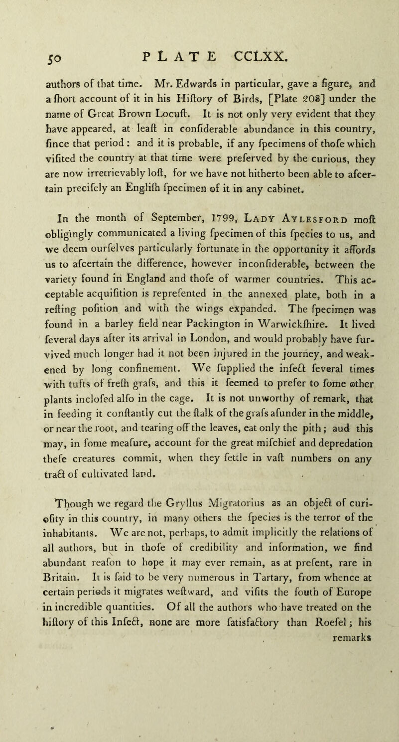 authors of that time. Mr. Edwards in particular, gave a figure, and a fiiort account of it in his Hiftory of Birds, [Plate 208] under the name of Great Brown Locuft. It is not only very evident that they have appeared, at Ieaft in confiderable abundance in this country, fince that period : and it is probable, if any fpecimens of thofe which vifited the country at that time were preferved by the curious, they are now irretrievably loft, for we have not hitherto been able to afcer- tain precifely an Englifn fpecimen of it in any cabinet. In the month of September, 1799, Lady Aylesford moll obligingly communicated a living fpecimen of this fpecies to us, and we deem ourfelves particularly fortunate in the opportunity it affords us to afcertain the difference, however in confiderable, between the variety found in England and thofe of warmer countries. This ac¬ ceptable acquifition is reprefented in the annexed plate, both in a refting pofition and with the wings expanded. The fpecimen was found in a barley field near Packington in Warwicklhire. It lived feveral days after its arrival in London, and would probably have fur- vived much longer had it not been injured in the journey, and weak¬ ened by long confinement. We fupplied the infe£t feveral times with tufts of frefh grafs, and this it feemcd to prefer to fome other plants inclofed alfo in the cage. It is not unworthy of remark, that in feeding it conftantly cut the ftalk of the grafs afunder in the middle, or near the root, and tearing off the leaves, eat only the pith; aud this may, in fome meafure, account for the great mifchief and depredation thefe creatures commit, when they fettle in vaft numbers on any tra£i of cultivated land. Though we regard the Gryllus Migratorius as an objefl of curi- ofity in this country, in many others the fpecies is the terror of the inhabitants. We are not, perhaps, to admit implicitly the relations of all authors, but in thofe of credibility and information, we find abundant reafon to hope it may ever remain, as at prefent, rare in Britain. It is faid to be very numerous in Tartary, from whence at certain periods it migrates weftward, and vifits the fouth of Europe in incredible quantities. Of all the authors who have treated on the hiftory of this Infeft, none are more fatisfaflory than Roefel; his remarks