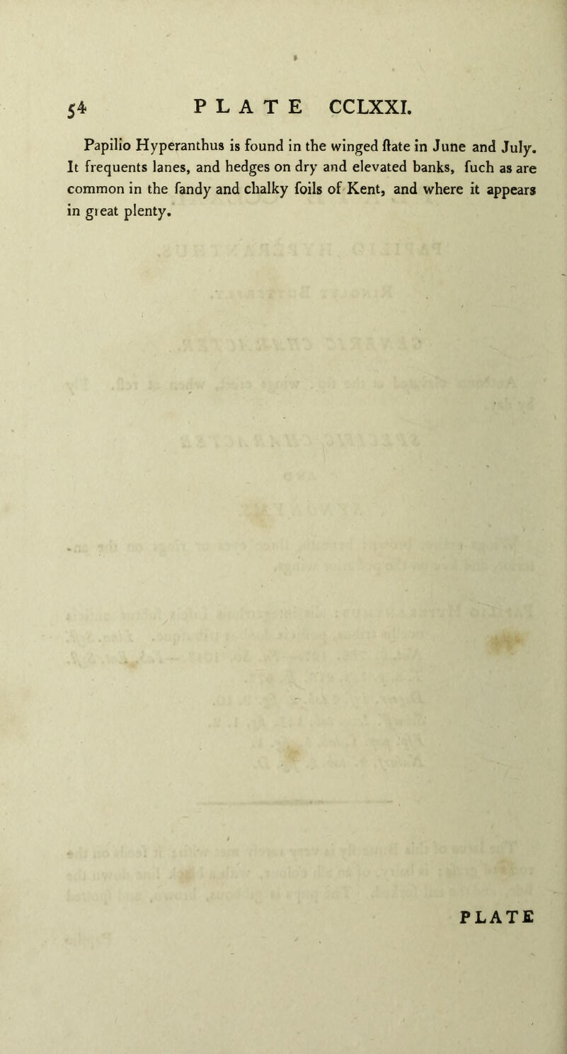 » 54 PLATE CCLXXI. Papilio Hyperanthus is found in the winged ftate in June and July. It frequents lanes, and hedges on dry and elevated banks, fuch as are common in the Tandy and chalky foils of Kent, and where it appears in gieat plenty.