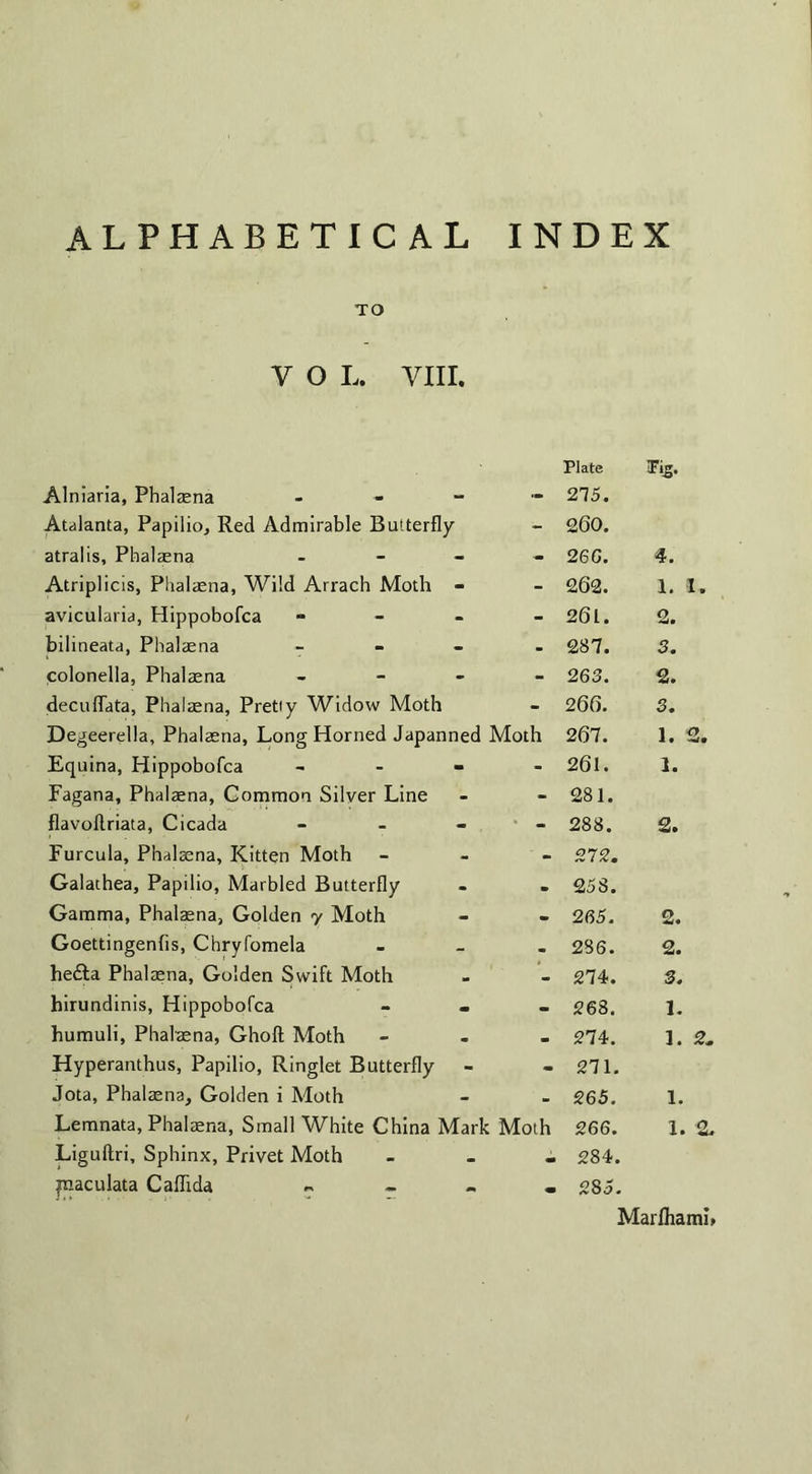 TO y o l. yin. Alniaria, Phalaena - Plate 275. Tig. Atalanta, Papilio, Red Admirable Butterfly - 260. atralis, Phalaena - - 26G. 4. Atriplicis, Phalaena, Wild Arrach Moth - - 262. 1. 1. avicularia, Hippobofca - - 261. 2. bilineata, Phalaena - - 287. 3. colonella, Phalaena - - 263. 2. decuflata, Phalaena, Pretty Widow Moth - 266. 3. Degeerella, Phalaena, Long Horned Japanned Moth 267. 1. 2. Equina, Hippobofca - - 261. 1. Fagana, Phalaena, Common Silver Line - 281. flavoflriata, Cicada - • - 288. 2. Furcula, Phalaena, Kitten Moth ' - 272. Galathea, Papilio, Marbled Butterfly • 258. Gamma, Phalaena, Golden y Moth - 265. 2. Goettingenfis, Chryfomela . 286. 2. he£ta Phalaena, Golden Swift Moth - 274. 3. hirundinis, Hippobofca - 268. 1. humuli, Phalaena, Ghoft Moth • 274. 1. 2. Hyperanthus, Papilio, Ringlet Butterfly - 271. Jota, Phalaena, Golden i Moth 265. 1. Lemnata, Phalaena, Small White China Mark Moth 266. 1. 2. Liguftri, Sphinx, Privet Moth . 284. ynaculata Caflida „ • >0 oo Marlhami,