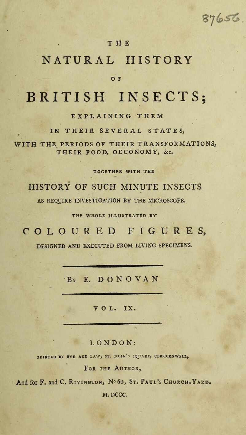 THE NATURAL HISTORY O F BRITISH INSECTS; EXPLAINING THEM IN THEIR SEVERAL STATES, WITH THE PERIODS OF THEIR TRANSFORMATIONS, THEIR FOOD, OECONOMY, &c. TOGETHER WITH THE HISTORY OF SUCH MINUTE INSECTS AS REQUIRE INVESTIGATION BY THE MICROSCOPE. THE WHOLE ILLUSTRATED BY COLOURED FIGURES, DESIGNED AND EXECUTED FROM LIVING SPECIMENS. By E. DONOVAN VOL. IX. LONDON: IRIHTED BY BYE AND LAW, ST. JOHN’S SQUARE, CLERKKNWILL, For the Author, And for F. and C. Rivingtow, N° 62, St. Paul’s Church-Yard, M. DCCC.