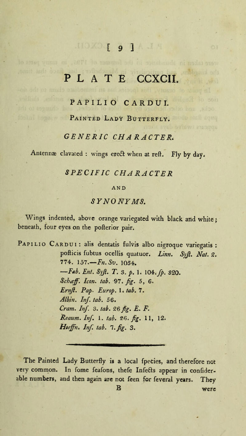 PLATE CCXCII. PAPILIO CARDUI. Painted Lady Butterfly. GENERIC CHARACTER. Antennae clavated : wings ere£t when at reft. Fly by day. SPECIFIC CHARACTER AND SYNONYMS. Wings indented, above orange variegated with black and white; beneath, four eyes on the pofterior pair. Papilio Cardui : alis dentatis fulvis albo nigroque variegatis : pofticis fubtus ocellis quatuor. Linn. Syjl. Nat. 2. 774. 157.—Fn.Sv. 1054. —Fab. Ent. Syjt. T. 3. p. 1. 104.fp. S20. Schaff. Icon. tab. 97. jig. 5, 6. Ernji. Pap. Europ. 1. tab. 7. Albin. Inf. tab. 56. Cram. Inf. 3. tab. 26 fig. E. F. Reaum. Inf. 1. tab. 26. fig. 11, 12. Hoeffn. Inf. tab. l.fig. 3. The Painted Lady Butterfly is a local fpeties, and therefore not very common. In fome feafons, thefe Infefts appear in confider- able numbers, and then again are not feen for feveral years. They B were