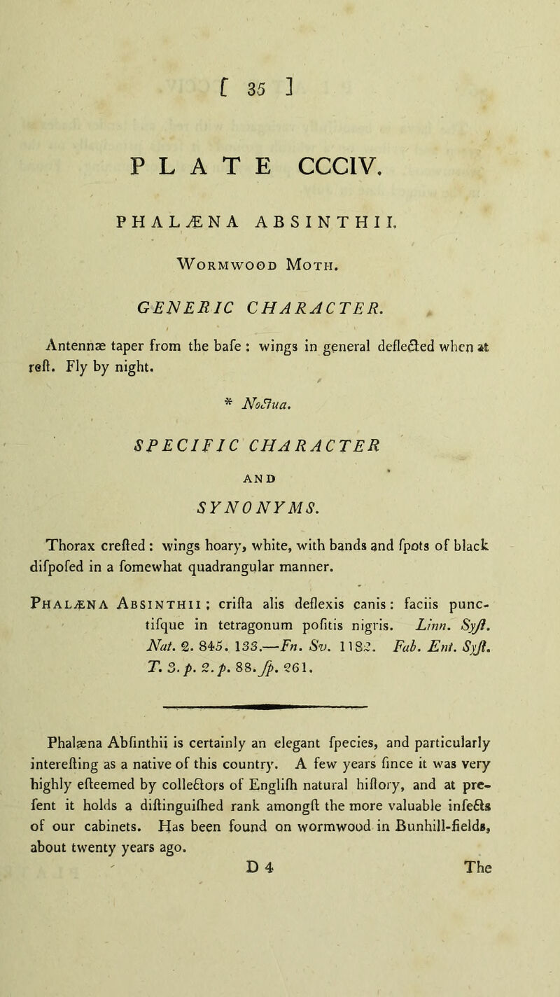 PLATE CCC1V. FHAL^NA ABSINTHII, Wormwood Moth. GENERIC CHARACTER. Antennas taper from the bafe : wings in general defle&ed when at reft. Fly by night. * Nofiua. SPECIFIC CHARACTER AND SYNONYMS. Thorax crefted : wings hoary, white, with bands and fpots of black difpofed in a fomewhat quadrangular manner. Phal^ena Absinthii; crifta alis deflexis canis: faciis punc- tifque in tetragonum pofitis nigris. Linn. Syji. Nat. 2. 845. 133.-—Fn. Sv. 1182. Fab. Ent. Syji. T. 3. p. Z.p. 8S.Jp. 261. Phalaena Abfinthii is certainly an elegant fpecies, and particularly interefting as a native of this country. A few years fince it was very highly efteemed by colledlojs of Englifh natural hiflory, and at pre- fent it holds a diftinguilhed rank amongft; the more valuable infefts of our cabinets. Has been found on wormwood in Bunhill-fielda, about twenty years ago.