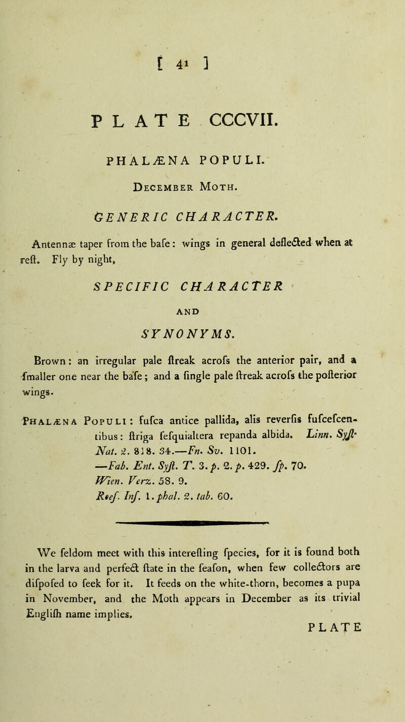 PLATE CCCVII. PHAL1NA POPULI. December Moth. Generic character. Antennae taper from the bafe: wings in general defledfed when at reft. Fly by night, SPECIFIC CHARACTER AND SYNONYMS. Brown: an irregular pale ftreak acrofs the anterior pair, and a fmaller one near the bale; and a (ingle pale ftreak acrofs the pofterior wings. PHALyENA Populi: fufca antice pallida, alis reverfis fufcefcen- tibus: ftriga fefquialtera repanda albida. Linn. Syjl* Nat. 2. 8] 8. 34.—Fn. Sv. 1101. —Fab. Ent. Syjt. T. 3. p. 2. p. 429. fp. 70. Wien. Verz. 58. 9. Rtef. Inf. l.pbal. 2. tab. 60. We feldom meet with this interefting fpecies, for it is found both in the larva and perfect date in the feafon, when few colledfors are difpofed to feek for it. It feeds on the white-thorn, becomes a pupa in November, and the Moth appears in December as its trivial Englifli name implies.