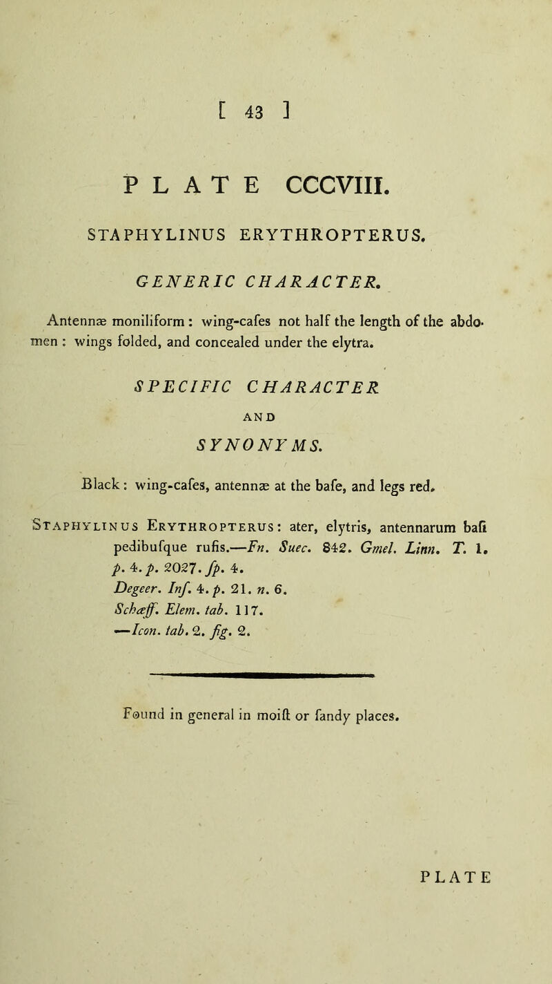 [ 43 ] PLATE CCCVIII. STAPHYLINUS ERYTHROPTERUS. GENERIC CHARACTER. Antennae moniliform : wing-cafes not half the length of the abdo¬ men : wings folded, and concealed under the elytra. SPECIFIC CHARACTER AND SYNONYMS. Black: wing-cafes, antennae at the bafe, and legs red. Staphvlinus Erythropterus: ater, elytris, antennarum ball pedibufque rufis.—Fn. Suec. 842. Gmel. Linn. T. 1. p. 4. p. 2027. fp. 4. Degeer. Inf. 4 .p. 21. n. 6. Scbceff. Elern. tab. 117. —Icon. tab. 2. fig. 2. Found in general in moift or fandy places.