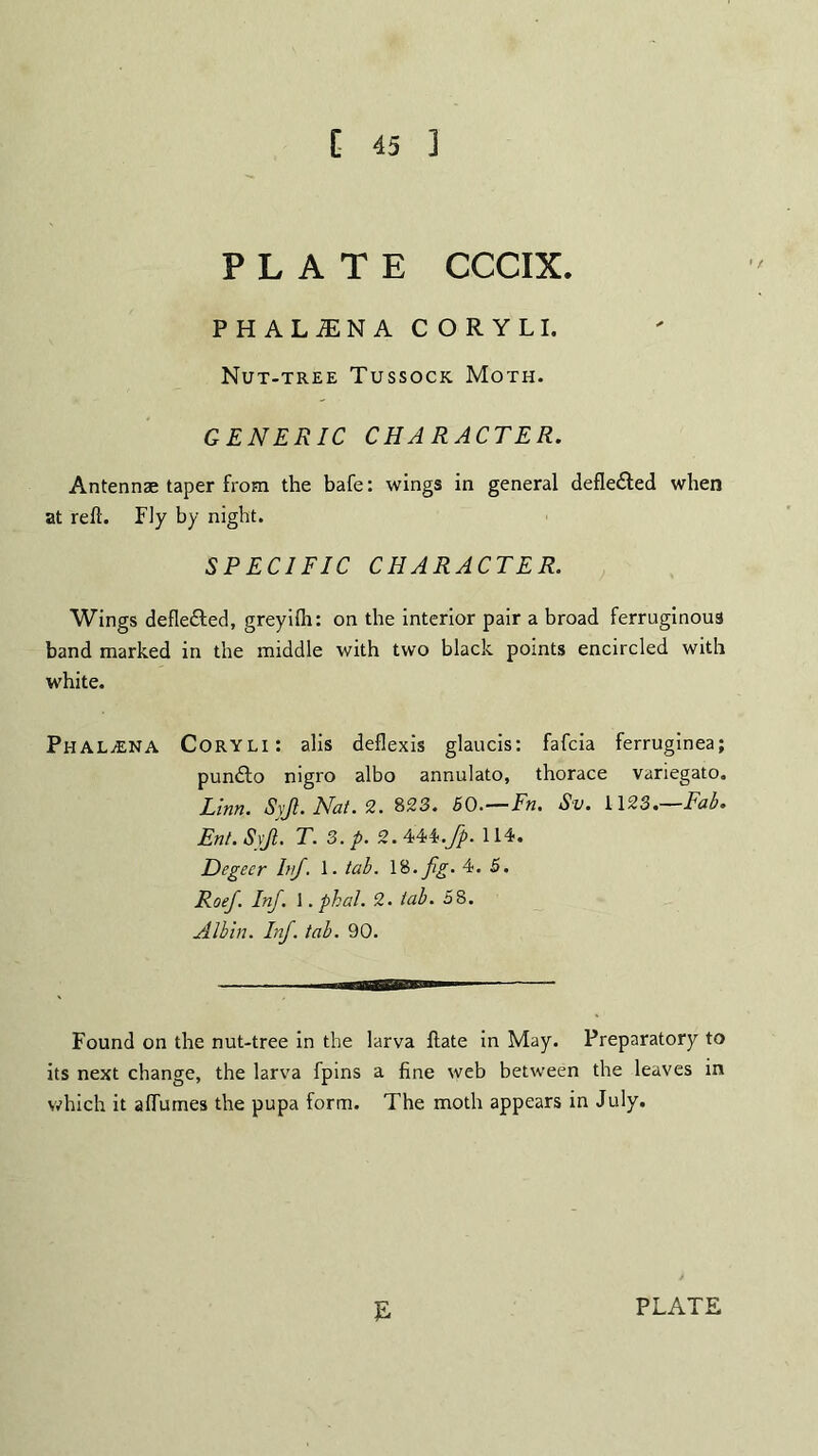 C 45 3 PLATE CCCIX. PHALiENA CORYLI. Nut-tree Tussock Moth. GENERIC CHARACTER. Antennae taper from the bafe: wings in general defle&ed when at reft. Fly by night. SPECIFIC CHARACTER. Wings defle&ed, greyilh: on the interior pair a broad ferruginous band marked in the middle with two black points encircled with white. Phal^ena Coryli: alis deflexis glaucis: fafcia ferruginea; pundto nigro albo annulato, thorace variegato. Linn. Syjl. Nat. 2. 823. 60.—Fn. Sv. i\23.—Fab. Ent. Syji. T. 3. p. 2. 444.fp. 114. Degecr Inf. 1. tab. 18. fig. 4. 5. Roef. Inf. 1. phal. 2. tab. 58. Albin. Inf. tab. 90. Found on the nut-tree in the larva ftate in May. Preparatory to its next change, the larva fpins a fine web between the leaves in which it a flumes the pupa form. The moth appears in July. E