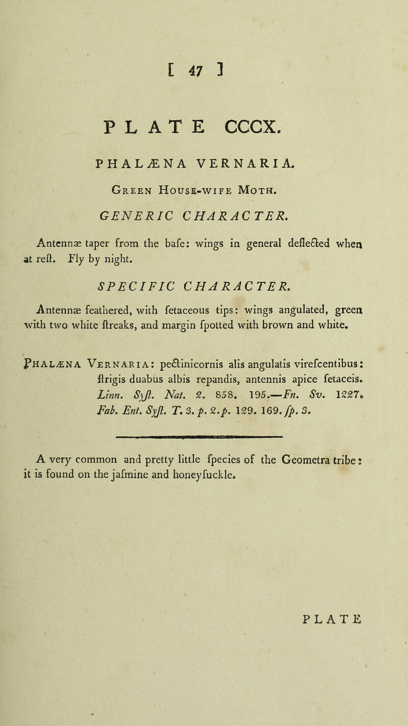 [ 47 ] PLATE CCCX. PHAL^NA VERNARIA. Green House-wife Moth. GENERIC CHARACTER. Antennas taper from the bafe: wings in general deflefled when at reft. Ply by night. SPECIFIC CHARACTER. Antennae feathered, with fetaceous tips: wings angulated, green with two white ftreaks, and margin fpotted with brown and white. PHAL^ENA Vernaria: pe£l:inicornis alis angulatis virefcentibus: flrigis duabus albis repandis, antennis apice fetaceis. Linn. S)Jl. Nat. 2. 858. 195.—Fn. Sv. 1227» Fab. Ent. Syjl. T. 3. p. 2.p. 129. 169. fp. 3. A very common and pretty little fpecies of the Geometra tribe i it is found on the jafmine and honeyfuckle.