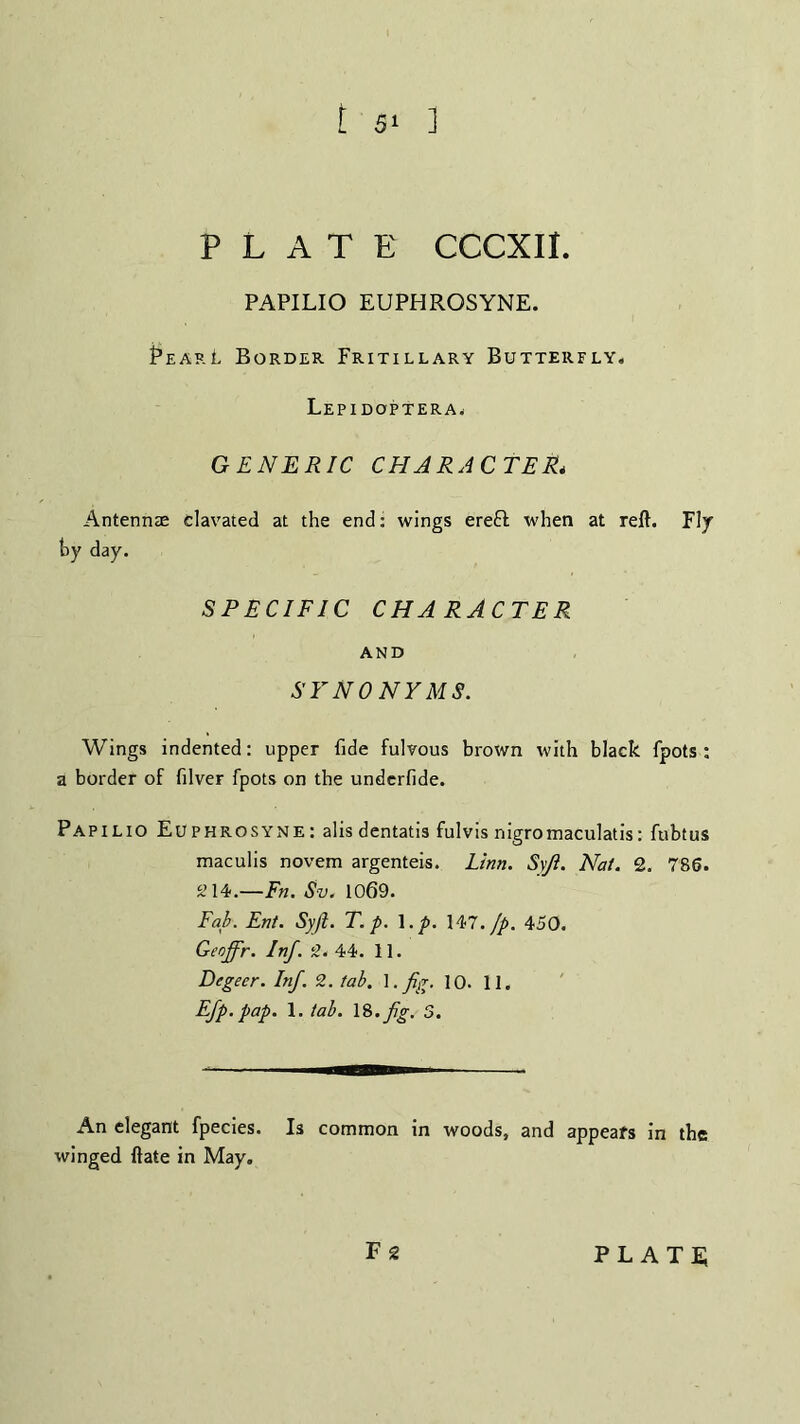 PLATE CCCXII. PAPILIO EUPHROSYNE. PearL Border Fritillary Butterfly, Lepidoptera, GENERIC CHARACTER* Antennae clavated at the end: wings ereft: when at reft. Fly hy day. SPECIFIC CHARACTER AND SYNONYMS. Wings indented: upper fide fulvous brown with black fpots : a border of filver fpots on the underfide. Papilio Euphrosyne: alis dentatis fulvis nigromaculatis: fubtus maculis novem argenteis. Linn. S\Ji. Nat. 2. 786. 214.—Fn. Sv. 1069. Fab. Ent. Syft. T. p. 1 .p. 147. Jp. 450. Geoffr. Inf. 2. 44. 11. Degeer. Inf. 2. tab. 1. fig. 10. 11. Efp. pap. 1. tab. \&.fg. S. An elegant fpecies. Is common in woods, and appears in the winged ftate in May.