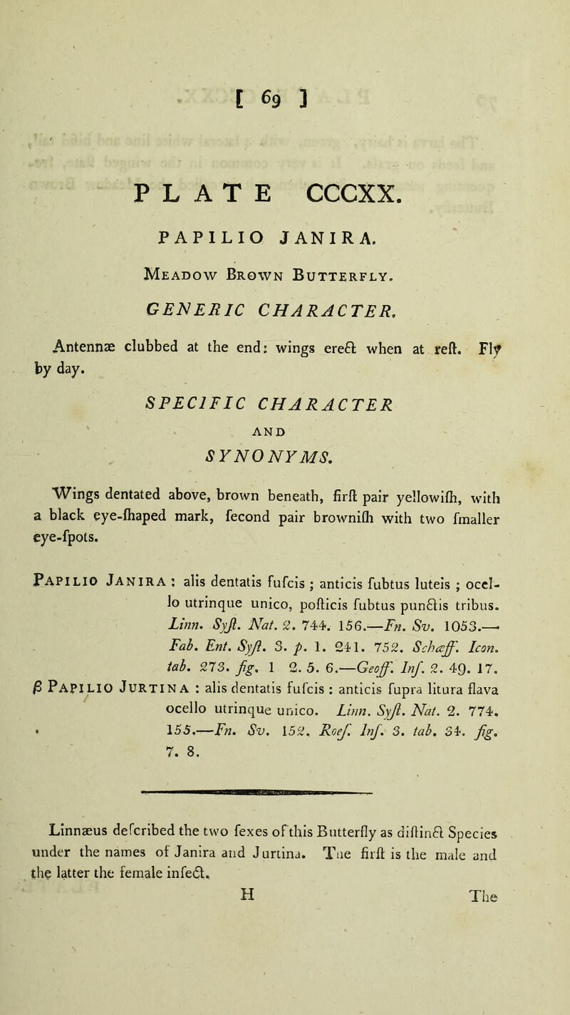 PLATE CCCXX. PAPILIO JAN IRA. Meadow Brown Butterfly. GENERIC CHARACTER. Antennae clubbed at the end: wings ereft when at reft. FI? by day. SPECIFIC CHARACTER AND SYNONYMS. Wings dentated above, brown beneath, firft pair yellowilh, with a black eye-lhaped mark, fecond pair brownilh with two fmaller eye-fpots. PAPILIO JANIRA : alis dentatis fufcis ; anticis fubtus luteis ; ocel- lo utrinque unico, pofticis fubtus punftis tribus. Linn. Syjl. Nat. 2. 744. 156.—Fn. Sv. 1053.— Fab. Ent. Syji. 3. p. 1. 241. 752. Schccff. Icon, tab. 273. fig. 1 2. 5. 6.—Geoff. Inf. 2. 4Q. 17. PAPILIO JuRTINA : alis dentatis fufcis : anticis fupra litura flava ocello utrinque unico. Linn. Syjl. Nat. 2. 774. • 155.—Fn. Sv. 152. Roef. Inf. 3. tab. 34. fig. 7. 8. Linnaeus defcribed the two fexes of this Butterfly as diftinft Species under the names of Janira and Jumna. Tne firft is the male and the latter the female infedt. H The