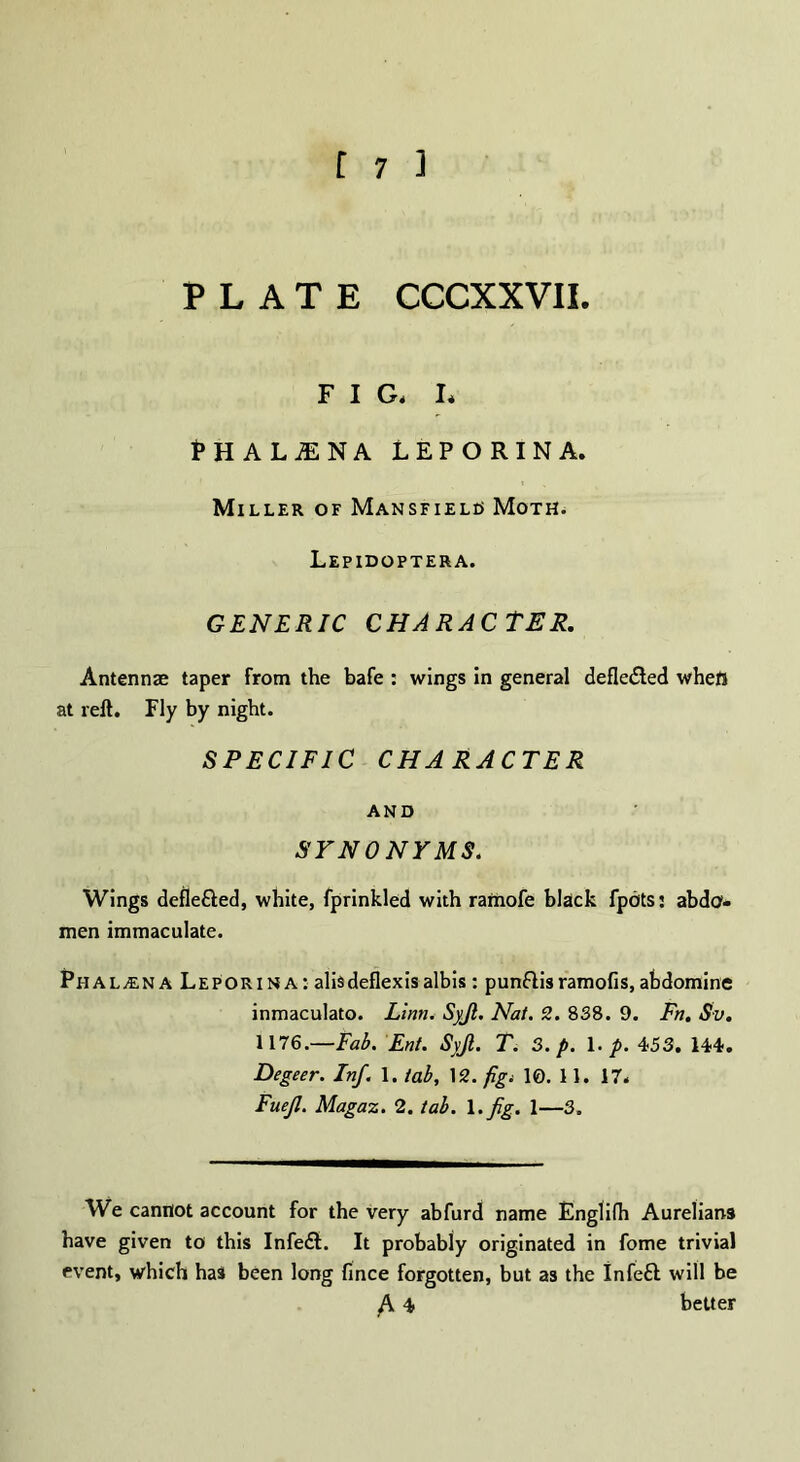 PLATE CCCXXVII. FIG* I* fHALiENA LEPORINA. Miller of Mansfielo Moth. Lepidoptera. GENERIC CHARACTER. Antennae taper from the bafe : wings in general deflected whefl at reft. Fly by night. SPECIFIC CHARACTER AND SYNONYMS. Wings defiefted, white, fprinkled with ramofe black fpots: abdo¬ men immaculate. Phalana Leporina : alisdeflexis albis : punflis ramofis, abdomine inmaculato. Linn. Syjl. Nat. 2. 838. 9. Fn. Sv. 1176— Fab. Ent. Syjl. T. 3. p. 1. p. 453. 144. Degeer. Inf. 1. tab, 12. fig* 10. 11. 17. Fuejl. Magaz. 2. tab. 1. Jig. 1—3. We cannot account for the very abfurd name Englifh Aurelians have given to this Infe£L It probably originated in fome trivial event, which has been long fince forgotten, but as the Infeft will be /V 4 better