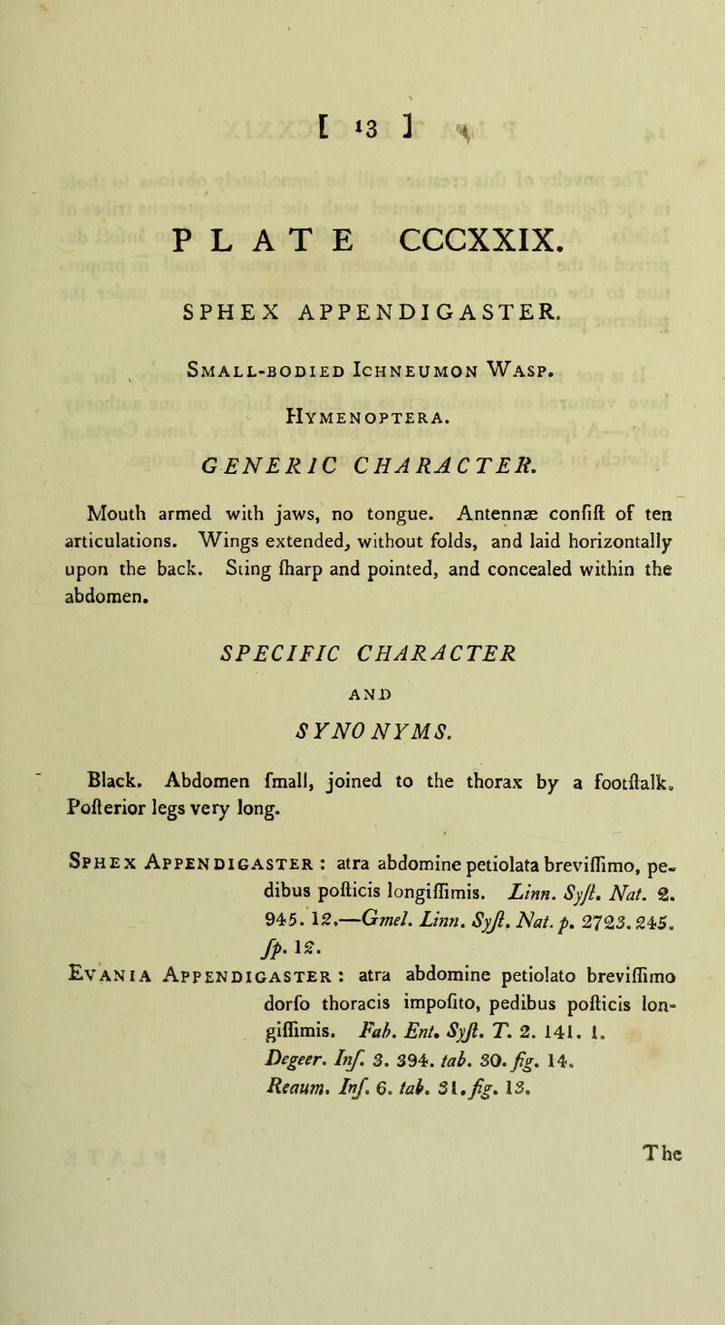 [ 13 ] PLATE CCCXXIX. SPHEX APPENDIGASTER. Small-bodied Ichneumon Wasp. Hymenoptera. GENERIC CHARACTER. Mouth armed with jaws, no tongue. Antennae confift of ten articulations. Wings extended, without folds, and laid horizontally upon the back. Sting lharp and pointed, and concealed within the abdomen. SPECIFIC CHARACTER AND SYNONYMS. Black. Abdomen fmall, joined to the thorax by a footftalk. Pofterior legs very long. Sphex Appendigaster : atra abdominepetiolatabrevillimo, pe- dibus pofticis longiftimis. Linn. Syjt. Nat. 2. 945. 12,—Gmel. Linn. Syjl. Nat. p. 2723. 245. Jp. 12. Evania Appendigaster: atra abdomine petiolato breviflimo dorfo thoracis impofito, pedibus pofticis Ion- giffimis. Fab. Ent. Syjl. T. 2. 141. 1. Degeer. Inf. 3. 394. tab. SO. fig. 14. Reawn. Inf. 6. tab. Si.fig. 13. The