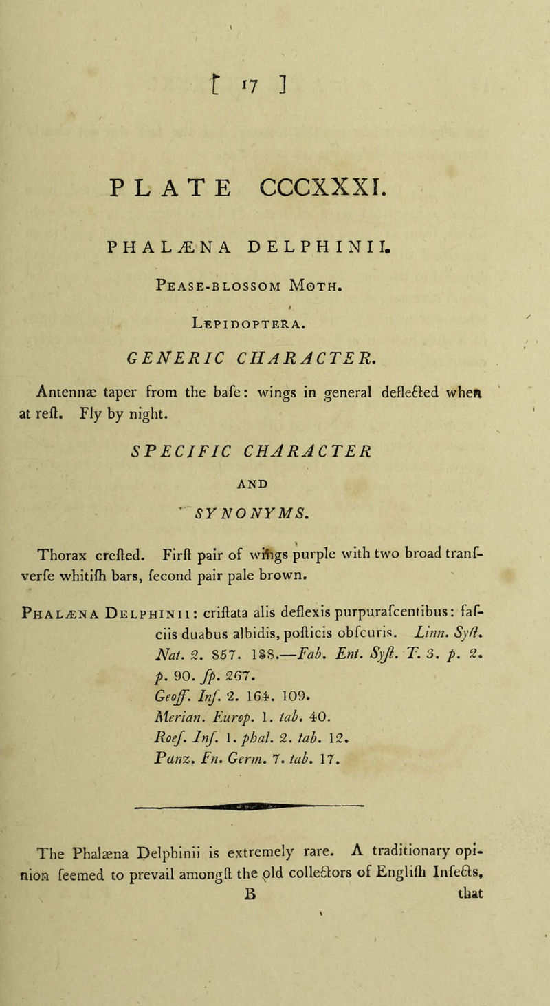 t '7 ] PLATE CCCXXXI. PHALfNA DELPHINII. Pease-blossom Moth. Lepidoptera. GENERIC CHARACTER. Antennae taper from the bafe: wings in general deflefled when at reft. Fly by night. SPECIFIC CHARACTER AND ” SY NONYMS. Thorax crefted. Firft pair of wifigs purple with two broad tranf- verfe whitilh bars, fecond pair pale brown. PkaLjENA Delphinii: criftata alis deflexis purpurafcentibus: faf- ciis duabus albidis, poflicis obfcuris. Linn. Sy/t. Nat. 2. 857. 188.—Fab. Ent. Syjl. T. 3. p. 2. p. 90. fp. 267. Geoff. Inf. 2. 164. 109. Merian. Europ. 1. tab. 40. Roef. Inf. 1. pbal. 2. tab. 12. Panz. Fn. Germ. 7. tab. 17. The Phalaena Delphinii is extremely rare. A traditionary opi¬ nion feerned to prevail amongft the pld colleQors of Englilh Infedls, B that