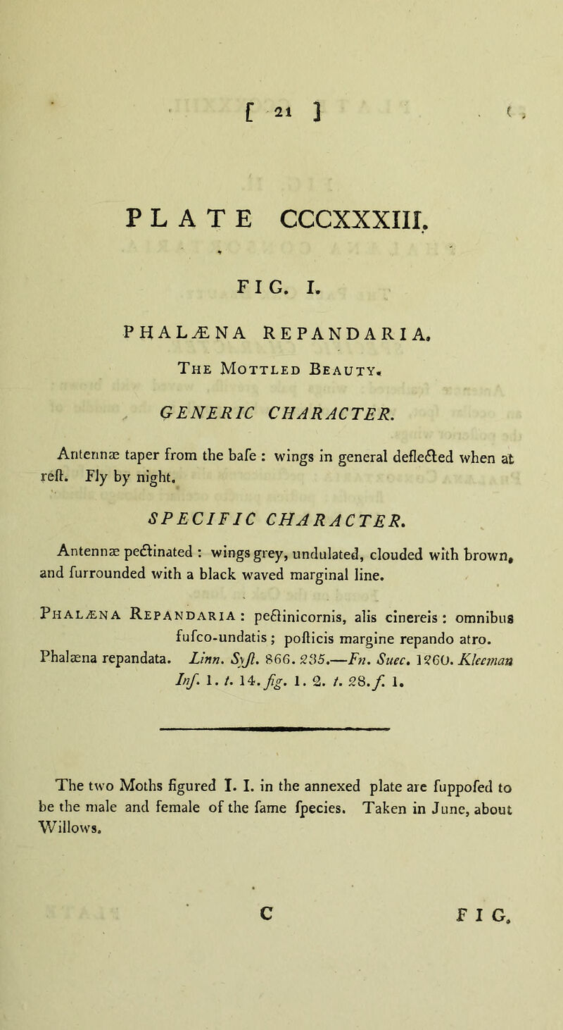 [ *» 3 ( ; PLATE CCCXXXIIL FIG. I. PHALtENA repandaria. The Mottled Beauty, GENERIC CHARACTER. Antennae taper from the bafe : wings in general defle&ed when at reft. Fly by night. SPECIFIC CHARACTER. Antennae pectinated : wings grey, undulated, clouded with brown, and furrounded with a black waved marginal line. PnALiENA Repandaria: pe£linicornis, alis cinereis: omnibus fufco-undatis ; pofticis margine repando atro. Phalaena repandata. Linn. Syjl. 866. 235.—Fn. Snec. 3260. Kleeman Inf. 1. /. 14.// 1. 2. t. 28./ 1. The two Moths figured I. I. in the annexed plate are fuppofed to be the male and female of the fame fpecies. Taken in June, about Willows. c F I G,