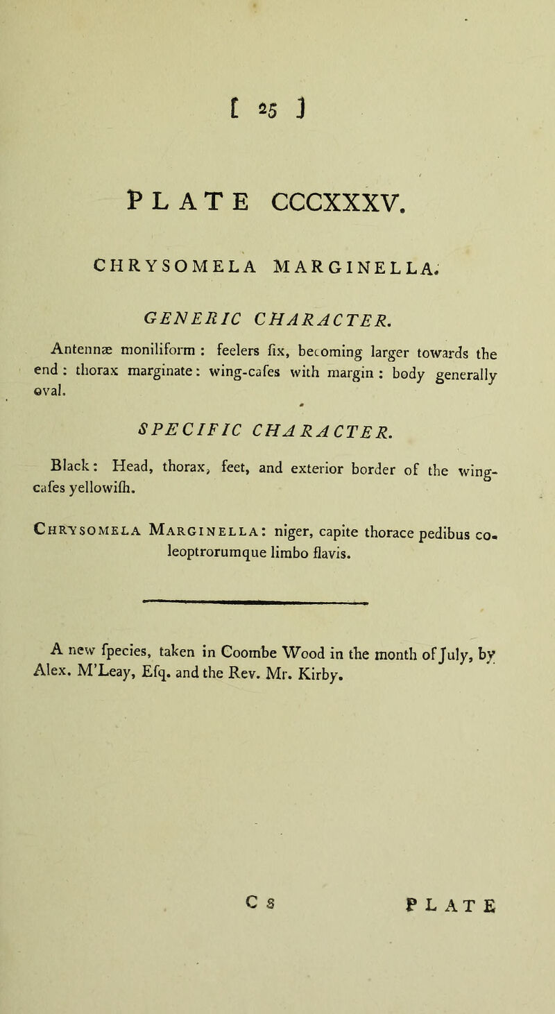 PLATE CCCXXXV. CHRYSOMELA MARGINELLA. GENERIC CHARACTER. Antennae moniliform : feelers fix, becoming larger towards the end : thorax marginate: wing-cafes with margin : body generally oval. SPECIFIC CHARACTER. Black: Head, thorax, feet, and exterior border of the wing- cafes yellowifh. Chr-ysomela Marginella: niger, capite thorace pedibus co. leoptrorumque limbo flavis. A new fpecies, taken in Coombe Wood in the month of July, by Alex, M Leay, Efq. and the Rev. Mr. Kirby.