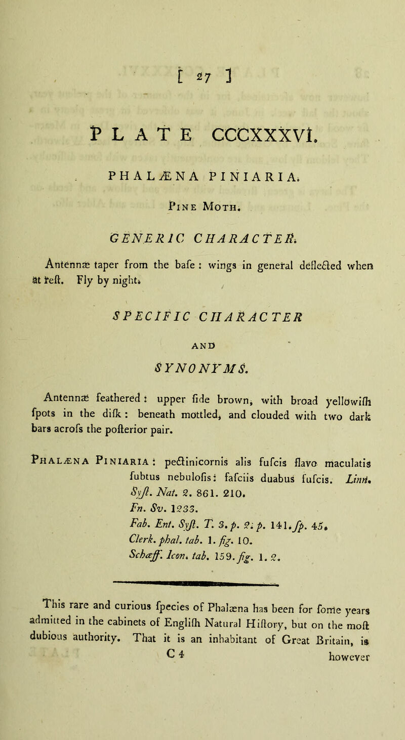 Plate cccxxxvl phalina piniaria. Pine Moth. GENERIC CHARACTER. Antennas taper from the bafe : wings in general defledled when at tell. Fly by night* SPECIFIC CHARACTER AND SYNONYMS. Antennas feathered 1 upper fide brown* with broad yellowifli fpots in the difk : beneath mottled* and clouded with two dark bars acrofs the pofterior pair. PhaLjENA Piniaria: pedtinicornis alia fufcis flaVo maculatis fubtus nebulofis: fafciis duabus fufcis. Lhvi% Syjl. Nat. 2. 861. 210. Fn. Sv. 1233. Fab. Ent. Syjl. T. 3. p. 2 ip. 14,1. fp. 45, Clerk, phal. tab. ]. fig. 10. Schaff. Icon. tab. 159. fig. 1. 2. This rare and curious fpecies of Phalaena has been for forte years admitted in the cabinets of Englifii Natural Hifiory, but on the molt dubious authority. That it is an inhabitant of Great Britain, is ^ 4 however