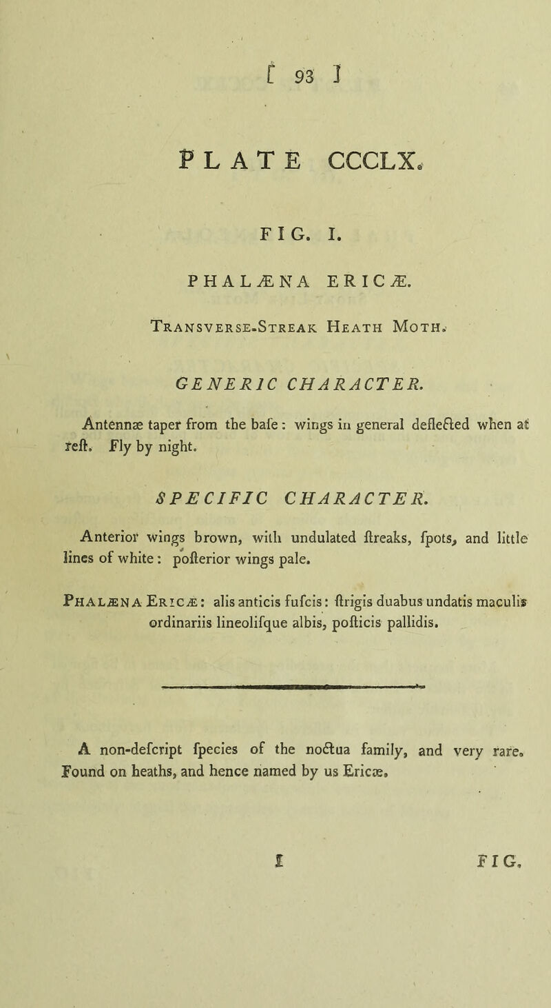 PLATE CCCLX* FIG. I. PHAL1NA E R I C jE. Transverse.Streak Heath Moth. GENERIC CHARACTER. Antennas taper from the bafe : wings in general defle&ed when at reft. Fly by night. SPECIFIC CHARACTER. Anterior wings brown, with undulated ftreaks, fpots, and little lines of white: pofterior wings pale. PHALjENA Ericas: alisanticis fufcis: ftrigis duabus undatis maculis ordinariis lineolifque albis, pofticis pallidis. A non-defcript fpecies of the nodlua family, and very rare. Found on heaths, and hence named by us Ericas.