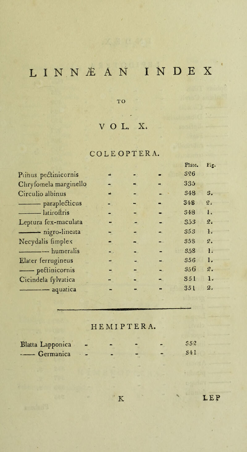 LINNl AN INDEX TO VOL, X, COLE OPTERA. Plate. FIS- Piihus peddinicornis - - - 326 Chryfomela marginello - - - 335 Circulio albinus mi - - ' 348 3. -parapledlicus - - - 34S -latiroflris - - - 348 i. Leptura fex-maculata - - 3 53 2* -- nigro-lineata - | - - 353 1.- Necydalis (implex - . -- - 358 2. --- humeralis - - 358 1. Elater ferrugineus - - ' | 356 1. -peftinicornis - - - 356 2. Cicindela fylvatica - - 351 1. -aquatica - *■ - 351 2, HEMIPTERA. Blatta Lapponica - 352 -Germanica - - - - 341 K LEP