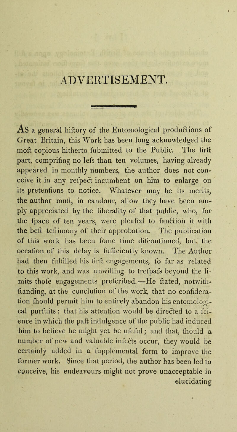 ADVERTISEMENT. AS a general hiftory of the Entomological productions of Great Britain, this Work has been long acknowledged the moft copious hitherto fubmitted to the Public. The firft part, comprifing no lefs than ten volumes, having already appeared in monthly numbers, the author does not con¬ ceive it in any refpeCt incumbent on him to enlarge on its pretenfions to notice. Whatever may be its merits, the author mult, in candour, allow they have been am¬ ply appreciated by the liberality of that public, who, for the fpace of ten years, were pleafed to fanCtion it with the beft teftimony of their approbation. The publication of this work has been fome time difcontinued, but. the occafion of this delay is lufficiently known. The Author had then fulfilled his firft engagements, fo far as related to this work, and was unwilling to trefpafs beyond the li¬ mits thofe engagements prelcribed.—He ftated, notwith- ftanding, at the conclufion of the work, that no confidera- tion Ihould permit him to entirely abandon his entomologi¬ cal purfuits: that his attention would be directed to a lci- ence in which the paft indulgence of the public had induced him to believe he might yet be ufeful; and that, Ihould a number of new and valuable infeCts occur, they would be certainly added in a fupplemental form to improve the former work. Since that period, the author has been led to conceive, his endeavours might not prove unacceptable in elucidating