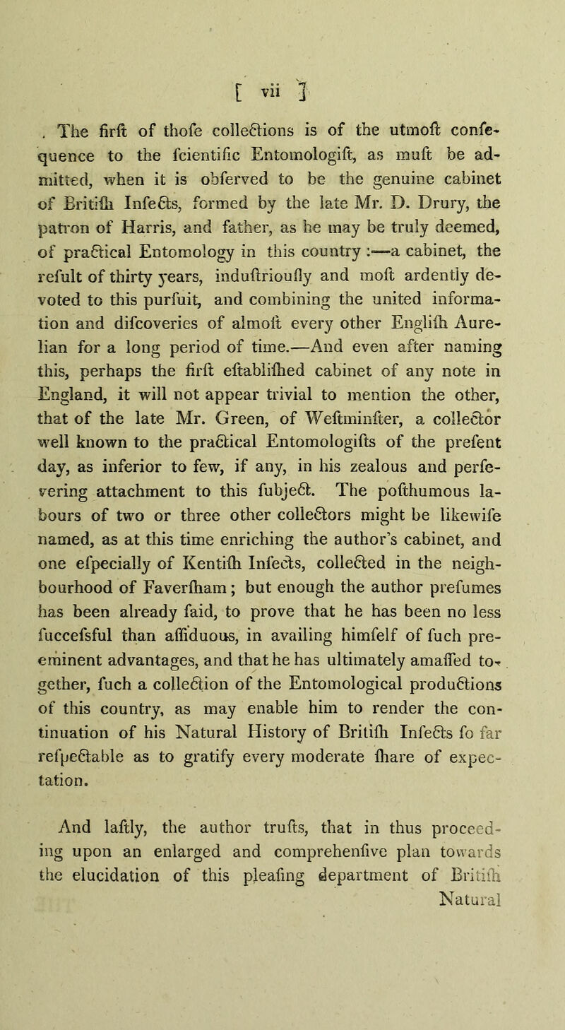 , The firft of thofe collections is of the utmoft confc- quence to the fcientific Entomologift, as rauft be ad¬ mitted, when it is obferved to be the genuine cabinet of Britifli InfeCts, formed by the late Mr. D. Drury, the patron of Harris, and father, as he may be truly deemed, of practical Entomology in this country :—a cabinet, the refult of thirty years, induttrioutly and molt ardently de¬ voted to this purfuit, and combining the united informa¬ tion and difcoveries of almoit every other Englilh Aure- lian for a long period of time.—And even after naming this, perhaps the firft eftabliflied cabinet of any note in England, it will not appear trivial to mention the other, that of the late Mr. Green, of Weftminfter, a collector well known to the practical Entomologifts of the prefent day, as inferior to few, if any, in his zealous and perfe- vering attachment to this fubjeCt. The pofthumous la¬ bours of two or three other collectors might be likewife named, as at this time enriching the author’s cabinet, and one efpecially of Kentilh Infects, collected in the neigh¬ bourhood of Faverlham; but enough the author prefumes has been already faid, to prove that he has been no less fuccefsful than affiduous, in availing himfelf of fuch pre¬ eminent advantages, and that he has ultimately amafied to-* gather, fuch a collection of the Entomological productions of this country, as may enable him to render the con¬ tinuation of his Natural History of Britifli InfeCts fo far refpeCtable as to gratify every moderate fhare of expec¬ tation. And laftly, the author trufts, that in thus proceed¬ ing upon an enlarged and comprehenfive plan towards the elucidation of this pleafing department of Britifli Natural