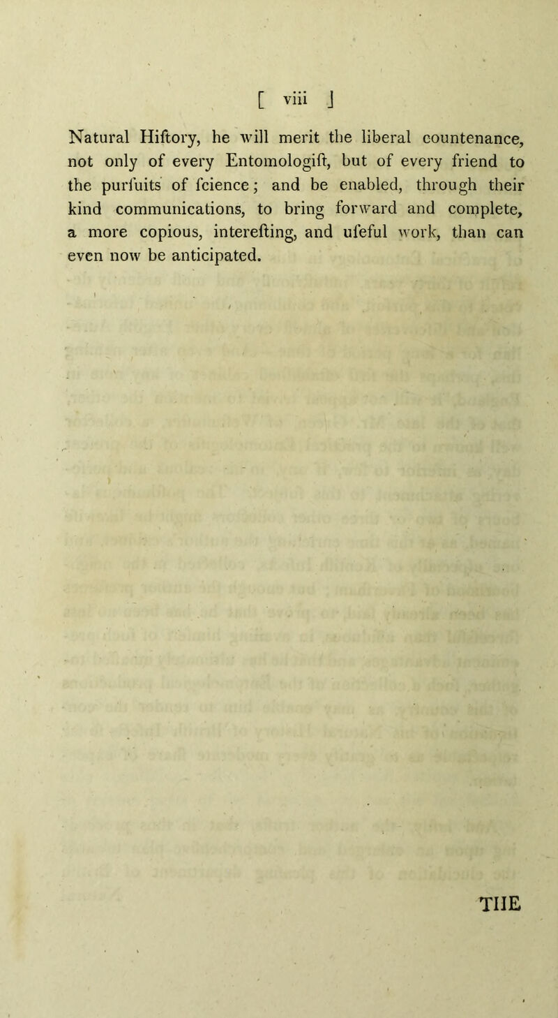 Natural Hiftory, he Avill merit the liberal countenance, not only of every Entomologift, but of every friend to the purfuits of fcience; and be enabled, through their kind communications, to bring forward and complete, a more copious, interefting, and ufeful work, than can even now be anticipated.