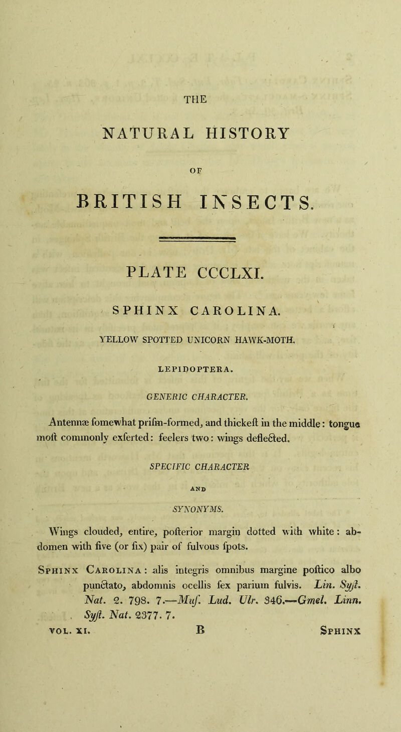 NATURAL HISTORY OF BRITISH INSECTS. PLATE CCCLXI. SPHINX CAROLINA. YELLOW SPOTTED UNICORN HAWK-MOTH. LEPIDOPTERA. GENERIC CHARACTER. Antennae fomewhat prifm-formed, and thickeft in the middle: tongue molt commonly exferted: feelers two: wings defle&ed. SPECIFIC CHARACTER AND SYNONYMS. Wings clouded, entire, pofterior margin dotted with white: ab¬ domen with five (or fix) pair of fulvous fpots. Sphinx Carolina: alis integris omnibus margine poftico albo punclato, abdomnis ocellis fex parium fulvis. Lin. Syji. Nat. 2. 798. 7-—Muf. Lud. Ulr. 34Q.’—Gmel. Linn. , Syji. Nat. 2377. 7.