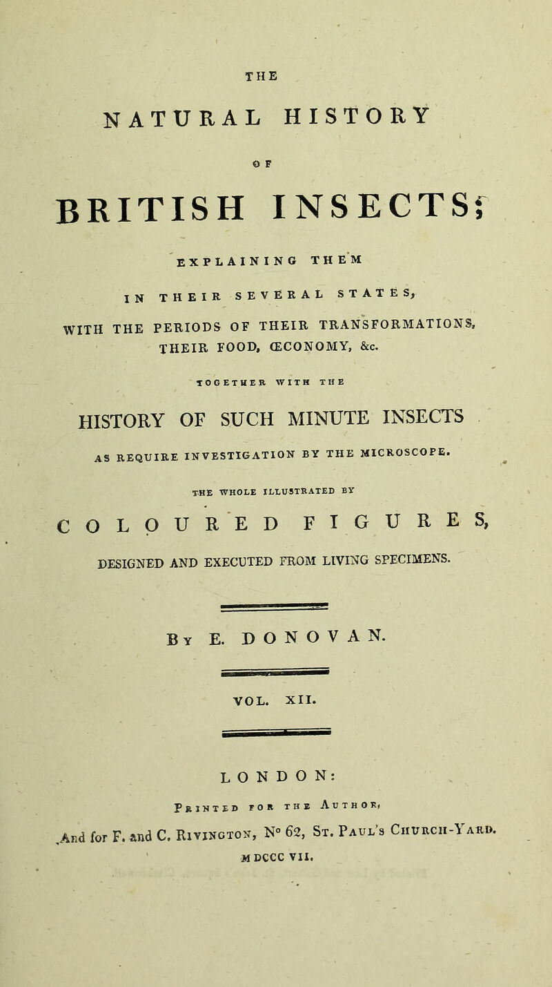 THE NATURAL HISTORY 0 F BRITISH INSECTSf explaining them in THEIR SEVERAL STATES, WITH THE PERIODS OF THEIR TRANSFORMATIONS, THEIR FOOD, (ECONOMY, &c. TOGETHER WITH THE HISTORY OF SUCH MINUTE INSECTS AS REQUIRE INVESTIGATION BY THE MICROSCOPE. THE WHOLE ILLUSTRATED BY COLOURED FIGURES, DESIGNED AND EXECUTED FROM LIVING SPECIMENS. By E. DONOVAN. VOL. XII. LONDON: Printed tor the Author, ,Ar.d for F. and C, Rivington, N° 62, St. Paul’s Churcii-\ aro. mdcccvii.