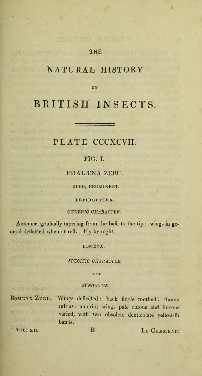 \ THE NATURAL HISTORY OF BRITISH INSECTS. PLATE CCCXCVII. FIG. I. PIIALiENA ZEBU. ZEBU, PROMINENT. LEPIDOPTERA. GENERIC CHARACTER. Antennas gradually tapering from the bafe to the tip : wings in ge¬ neral deflected when at reft. Fly by night. BOMBYX, SPECIFIC CHARACTER AND SYNONYMS. Bombyx Zebu. Wings deflefted : back lmgle toothed: thorax rufous: anteiior wings pale rufous and fulvous varied, with two obsolete denticulate yellovvilh bands. Vol. XII. B Le Chameau.