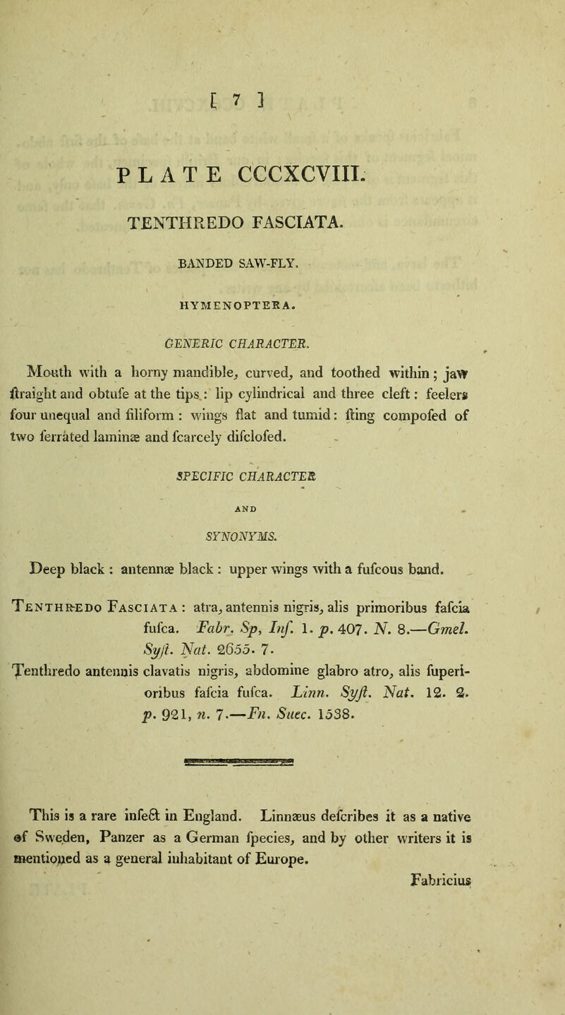 [ 7 ] PLATE CCCXCVIII. TENTHREDO FASCIATA. BANDED SAW-FLY. HYMENOPTEEA. GENERIC CHARACTER, Mouth with a horny mandible, curved, and toothed within; jaw Straight and obtufe at the tips : lip cylindrical and three cleft: feelers four unequal and filiform : wings flat and tumid: fling compofed of two ferrated laminae and fcarcely difclofed. SPECIFIC CHARACTER AND SYNONYMS. Deep black : antennae black : upper wings with a fufcous band. Tenthr-edo Fasciata : atra, antennis nigris, alis primoribus fafcia fufca. Fabr. Sp, Inf. 1. p. 407. N. 8.—Gmel. Syji. Nat. 2655. 7* Tenthredo antennis clavatis nigris, abdomine glabro atro, alis fuperi- onbus fafcia fufca. Linn. Syjt. Nat. 12. 2. p. 921, n. 7-—Fn. Suec. 1538. This is a rare infeft in England. Linnaeus defcribes it as a native of Sweden, Panzer as a German fpecies, and by other writers it is mentioned as a general inhabitant of Europe. Fabricius