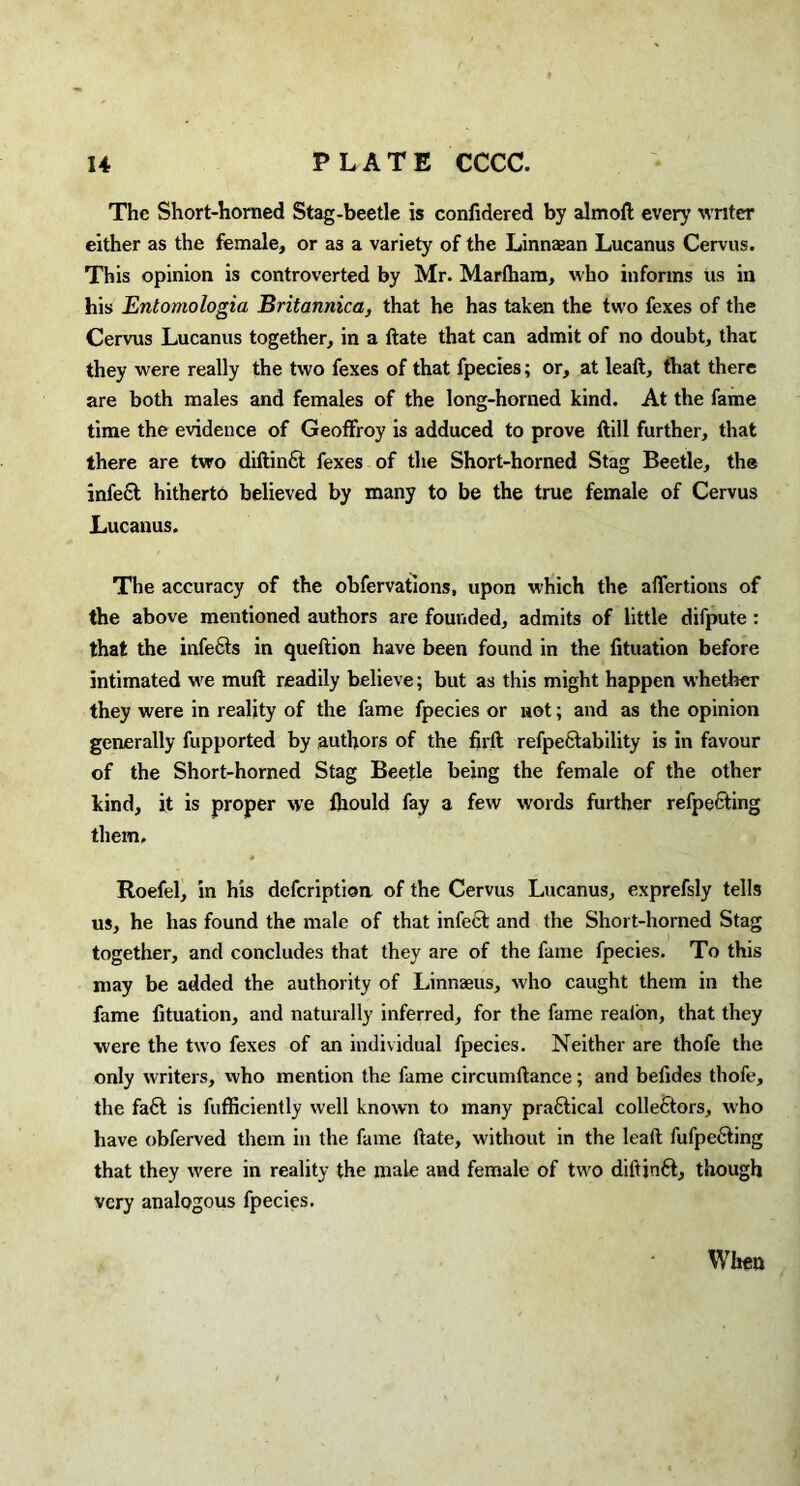 The Short-horned Stag-beetle is confidered by aim oft every writer either as the female, or as a variety of the Linnajan Lucanus Cervus. This opinion is controverted by Mr. Marlhara, who informs us in his Entomologia Britannica, that he has taken the two fexes of the Cervus Lucanus together, in a ftate that can admit of no doubt, that they were really the two fexes of that fpecies; or, at leaft, that there are both males and females of the long-horned kind. At the fame time the evidence of Geoffroy is adduced to prove ftill further, that there are two diftinfit fexes of the Short-homed Stag Beetle, the infe£t hitherto believed by many to be the true female of Cervus Lucanus. The accuracy of the obfervations, upon which the affertions of the above mentioned authors are founded, admits of little difpute : that the infects in queftion have been found in the fituation before intimated we mult readily believe; but as this might happen whether they were in reality of the fame fpecies or not; and as the opinion generally fupported by authors of the firft refpeCtability is in favour of the Short-horned Stag Beetle being the female of the other kind, it is proper we fhould fay a few words further refpecting them, Roefel, in his defcriptioa of the Cervus Lucanus, exprefsly tells us, he has found the male of that infect and the Short-horned Stag together, and concludes that they are of the fame fpecies. To this may be added the authority of Linnaeus, who caught them in the fame fituation, and naturally inferred, for the fame realon, that they were the two fexes of an individual fpecies. Neither are thofe the only writers, who mention the fame circumltance; and befides thofe, the fa6t is fufficiently well known to many prafitical colle6tors, who have obferved them in the fame ftate, without in the leaft fufpefting that they were in reality the male and female of two diftin6t, though very analogous fpecies. When