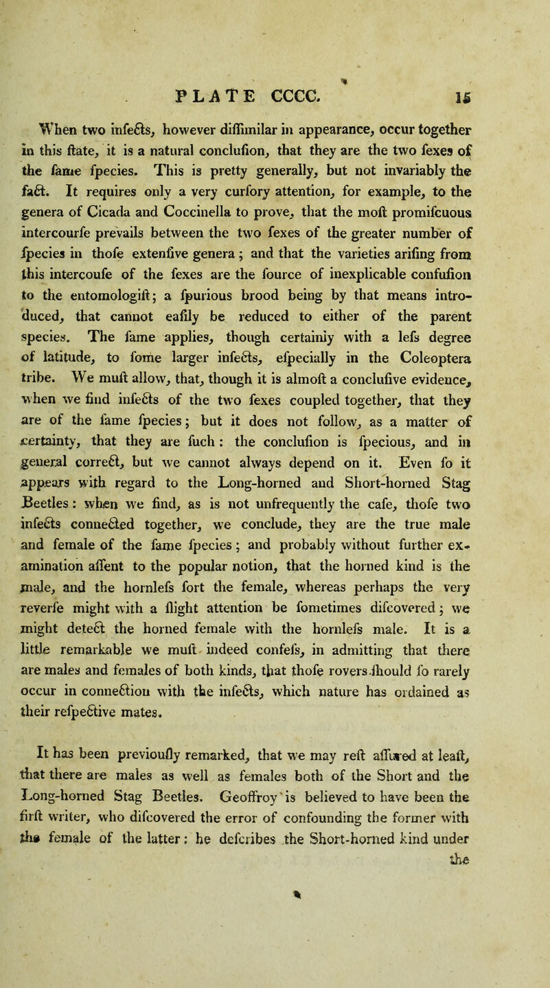 When two infefts, however diflimilar in appearance, occur together in this Hate, it is a natural conclufion, that they are the two fexes of the fame fpecies. This is pretty generally, but not invariably the faft. It requires only a very curfory attention, for example, to the genera of Cicada and Coccinella to prove, that the moll promifcuous intercourfe prevails between the two fexes of the greater number of Ipecies in thofe extenfive genera; and that the varieties arifing from this intercoufe of the fexes are the fource of inexplicable confufion to the entomologill; a fpurious brood being by that means intro¬ duced, that cannot eafily be reduced to either of the parent species. The fame applies, though certainly with a lefs degree of latitude, to fome larger infers, efpecially in the Coleoptera tribe. We mull allow, that, though it is almoll a conclufive evidence, when we find infefts of the two fexes coupled together, that they are of the fame fpecies; but it does not follow, as a matter of certainty, that they are fuch: the conclufion is fpecious, and in general correft, but we cannot always depend on it. Even fo it appears with regard to the Long-horned and Short-horned Stag Beetles: when we find, as is not unfrequently the cafe, thofe two infefts connefted together, we conclude, they are the true male and female of the fame fpecies; and probably without further ex¬ amination affent to the popular notion, that the homed kind is the male, and the hornlefs fort the female, whereas perhaps the very reverfe might with a flight attention be fometimes difcovered; we might deleft the horned female with the hornlefs male. It is a little remarkable we mull indeed confels, in admitting that there are males and females of both kinds, that thofe rovers .Ihould fo rarely occur in conneftiou with the infefts, which nature has ordained as their refpeftive mates. It has been previoufly remarked, that we may reft allured at leaft, that there are males as well as females both of the Short and the Long-horned Stag Beetles. Geoffroy 'is believed to have been the firll writer, who difcovered the error of confounding the former with th# female of the latter: he dcfcribes the Short-horned kind under