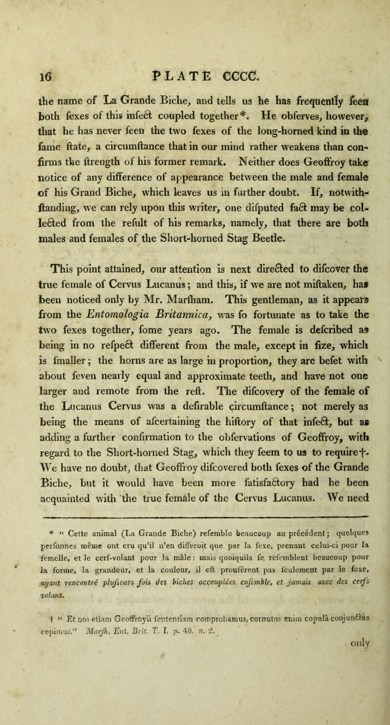 the name of La Grande Biche, and tells us he has frequently feeri both fexes of this infect coupled together*. He obferves, however, that he has never feen the two fexes of the long-horned kind in the fame ftate, a circumftance that in our mind rather weakens than con¬ firms the ftrength of his former remark. Neither does Geoffroy take notice of any difference of appearance between the male and female of his Grand Biche, which leaves us in farther doubt. If, notwith- ftanding, we can rely upon this writer, one difputed fa6t may be col¬ lected from the refult of his remarks, namely, that there are both males and females of the Short-horned Stag Beetle. This point attained, our attention is next directed to difcover the true female of Cervus Lucanus; and this, if we are not miftaken, ha* been noticed only by Mr. Marfham. This gentleman, as it appears from the Entomologia Britannica, was fo fortunate as to take the two fexes together, fome years ago. The female is defcribed as being in no refpect different from the male, except in fize, which is fmaller; the horns are as large in proportion, they are befet with about feven nearly equal and approximate teeth, and have not one larger and remote from the reft. The difcovery of the female of the Lucanus Cervus was a defirable circumftance; not merely as being the means of afcertaining the hiftory of that infeft, but as adding a further confirmation to the obfervations of Geoffroy, with regard to the Short-homed Stag, which they feem to us to require-f. We have no doubt, that Geoffroy difcovered both fexes of the Grande Biclie, but it would have been more fatisfaCtory had he been acquainted with the true female of the Cervus Lucanus. We need * “ Cette animal (La Grande Biche) referable beaucoup aupr£c6dent; quelqucs perfonnes m£me out cru qu’il n’en differoit que par la fexe, prenant celui-ci pour la femelle, et le cerf-volant pour la male : mais quoiquils l'e refombleut beaucoup pour la forme, la grandeur, et la couleur, il eft prouf6rent pas feulement par le i'exe, uyant rencontre plvfieurs fois des biches accouplecs enfemble, et jamais avee dcs ccijs votans. t “ Et nosetiam GeofFroyii fentenriam comprobatuuj, comutos eniin copula conjunQus cepimus.” Matjh. Ent. Brit. T. I. p. 48. n. 2. _ only