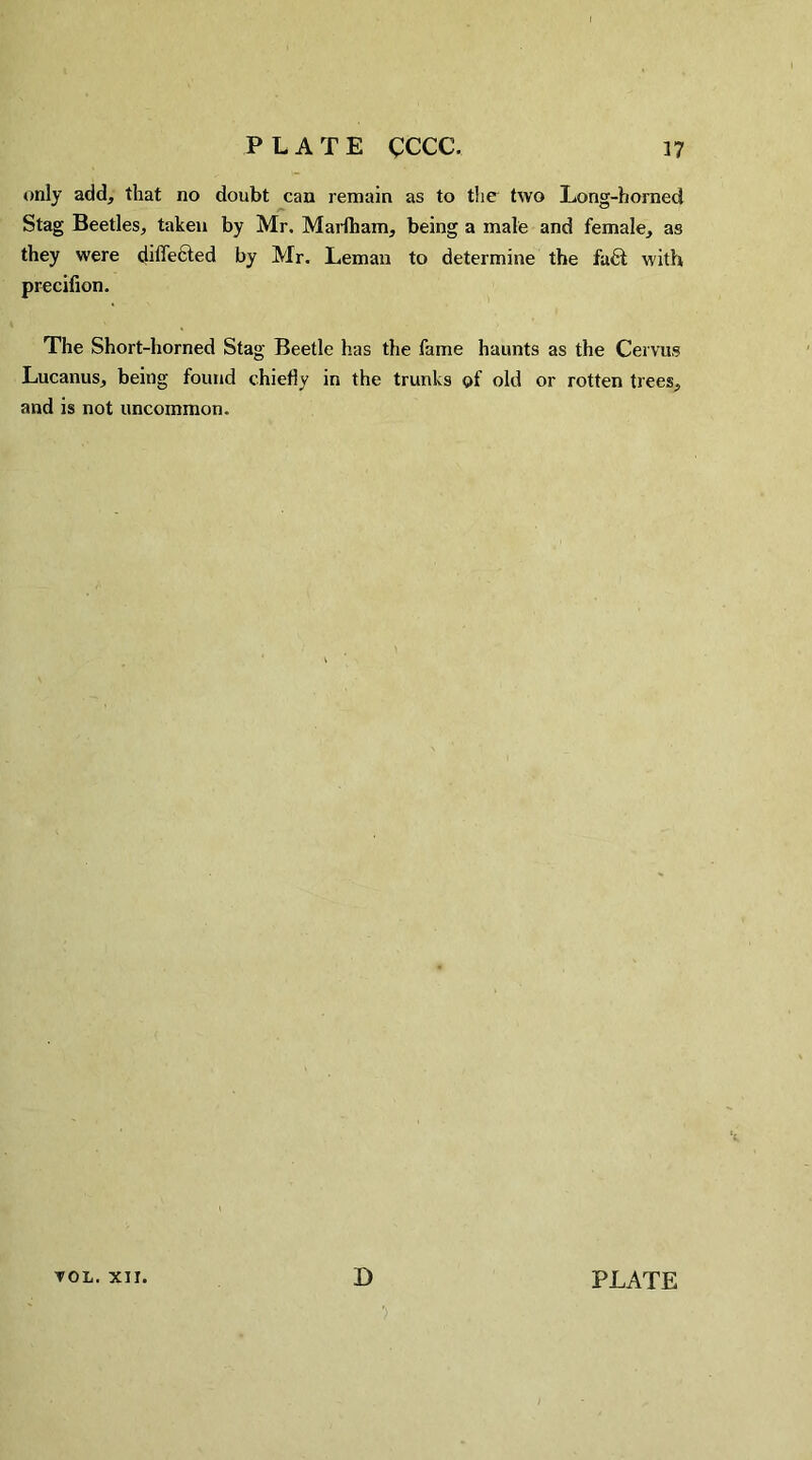 only add, that no doubt can remain as to the two Long-horned Stag Beetles, taken by Mr. Marfham, being a male and female, as they were differed by Mr. Leman to determine the fu6t with precifion. The Short-horned Stag Beetle has the fame haunts as the Cervus Lucanus, being found chiefly in the trunks of old or rotten trees, and is not uncommon. TOL. XII. D PLATE