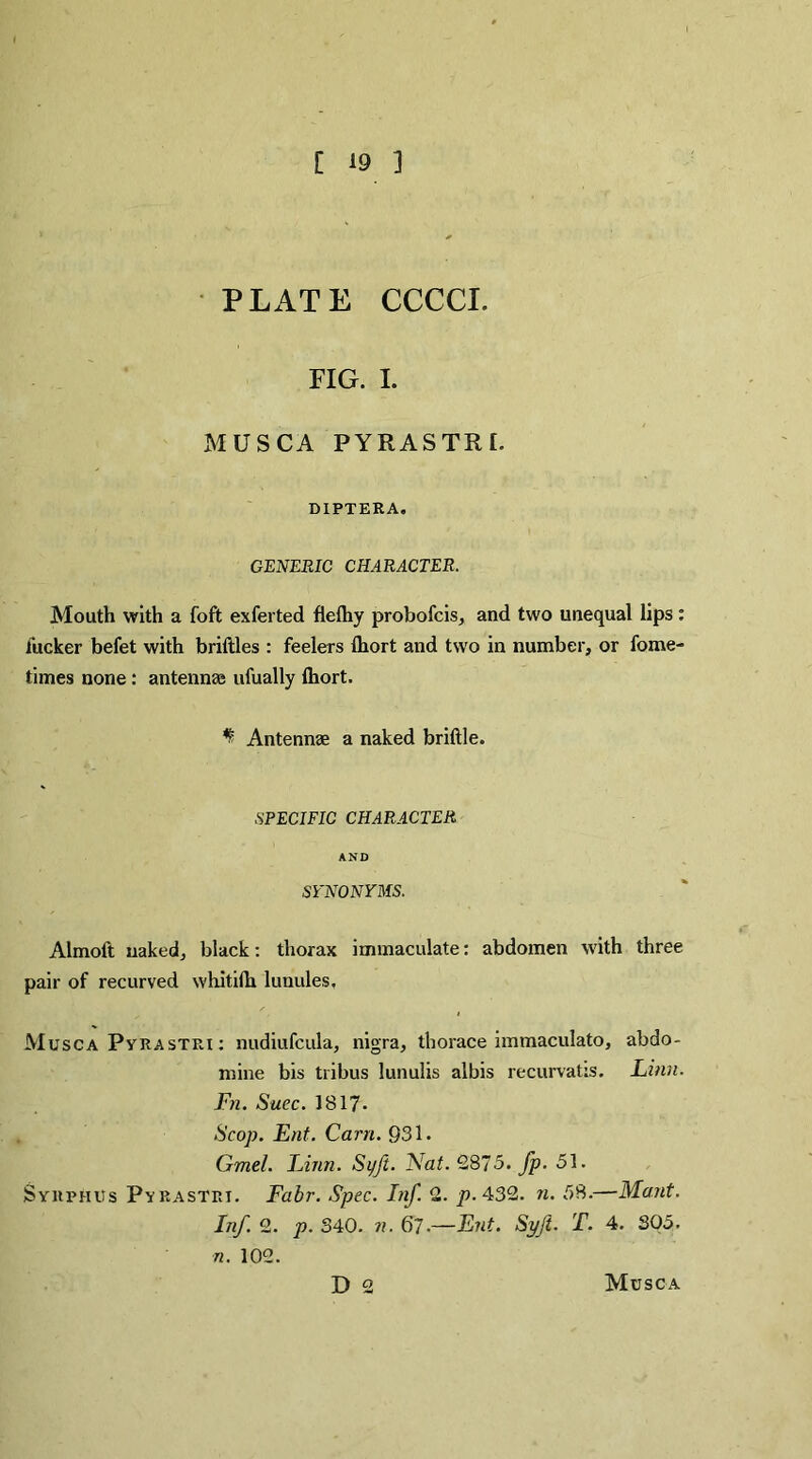 PLATE CCCCI. FIG. I. MUSCA PYRASTRI. DIPTERA. GENERIC CHARACTER. Mouth with a fofit exferted fiefliy probofcis, and two unequal lips: fucker befet with briftles : feelers Ihort and two in number, or fome- times none : antennae ufually Ihort. ^ Antennae a naked brittle. SPECIFIC CHARACTER AND SYNONYMS. Almoft naked, black: thorax immaculate: abdomen with three pair of recurved whitifli lunules. Musca Pyrastri : nudiufcula, nigra, thorace immaculato, abdo- mine bis tribus lunulis albis recurvaUs. Linn. Fn. Suec. 1817- Scop. Ent. Cam. 931. Gmel. Linn. Si/Jt. Nat.Q875. fp. 51. Syrphus Pyrastrt. Fabr. Spec. Inf. 2. p. 432. n. 58.—Mant. Inf. 2. p. 340. n. 67-—Ent. Syft. T. 4. 305. 72. 102. D 2 Musca