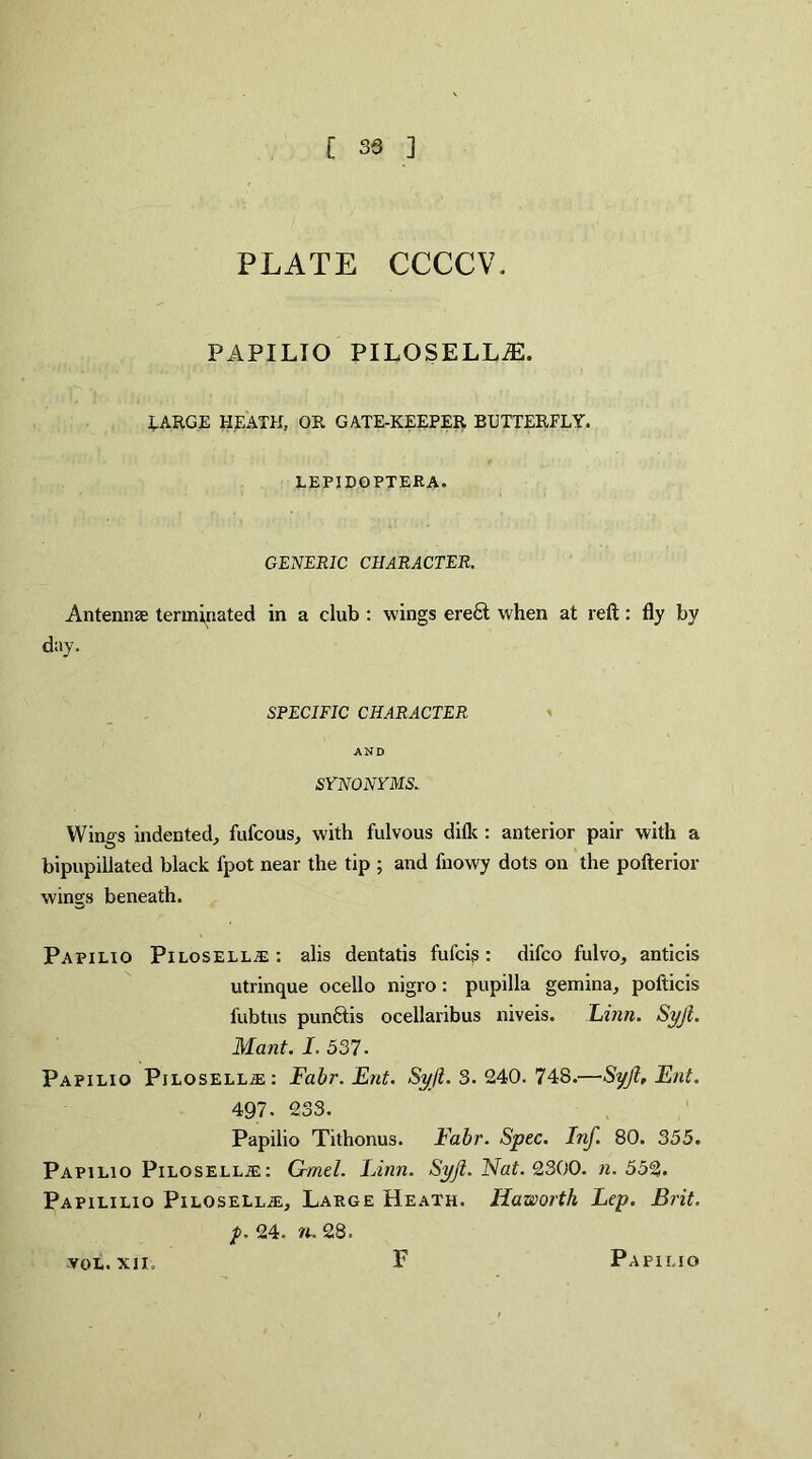 PLATE CCCCW PAPILTO PILOSELLiE. LARGE HEATH, OR GATE-KEEPER BUTTERFLY. LEPIBOPTERA. GENERIC CHARACTER. Antennae terminated in a club : wings erect when at reft: fly by day. SPECIFIC CHARACTER AND SYNONYMS. Wings indented, fufcous, with fulvous dilk : anterior pair with a bipupillated black fpot near the tip ; and fnowy dots on the pofterior wings beneath. Papilio Pilosellje: alis dentatis fufcis: difco fulvo, anticis utrinque ocello nigro: pupilla gemina, pofticis fubtus punftis ocellaribus niveis. Linn. Syjl. Mant. I. 537. Papilio Pilosell.ze: Fabr. Ent. Syjl. 3. 240. 748.—Syjl, Ent. 497. 233. Papilio Tithonus. Fabr. Spec. Inf. 80. 355. Papilio Pilosellie: G-mel. Linn. Syjl. Nat. 2300. n. 552. Papililio Pilosellje, Large Heath. Haworth Lep. Brit, p. 24. n. 28. VOL. XII F Papii.io