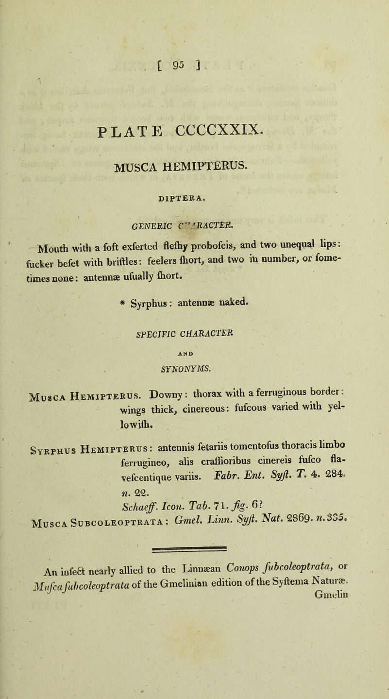 PLATE CCCCXXIX. MUSCA HEMIPTERUS. diptera. GENERIC CHARACTER. Mouth with a foft exferted flelhy probofcis, and two unequal lips: fucker befet with briftles: feelers ihort, and two in number, or fome- times none: antennae ufually Ihort. * Syrphus: antennae naked. SPECIFIC CHARACTER AND SYNONYMS. Musca Hemipterus. Downy : thorax with a ferruginous border: wings thick, cinereous: fufcous varied with yel¬ low ilh. Syrphus Hemipterus: antennis fetariis tomentofus thoracis limbo ferrugineo, alis craffioribus cinereis fufco fla- vefcentique variis. Fabr. Ent. Syjl. T. 4. 284. n. 22. Schaeff. Icon. Tab. 71- fig- 6? Musca Subcoleoptrata : Gmel. Linn. Syft. Nat. 2869- n.3o5c An infect nearly allied to the Linnaean Conops fubcoleoptrata, or Mufca fubcoleoptrata of the Gmelinian edition of the Syftema Naturfc. J Gmelin