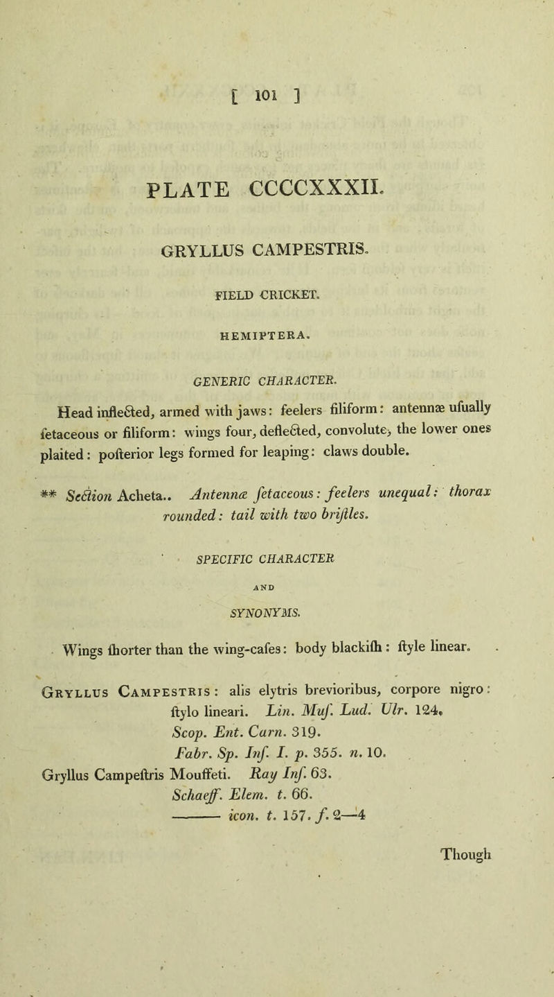 PLATE CCCCXXXIL GRYLLUS CAMPESTRIS. FIELD CRICKET. HEMIPTEEA. GENERIC CHARACTER. Head infle&ed, armed with jaws: feelers filiform: antennae ufually ietaceous or filiform: wings four, defle6led, convolute> the lower ones plaited: pofterior legs formed for leaping: claws double. ** Scflion Acheta.. Antenna fetaceous: feelers unequal: thorax rounded: tail with two brijiles. SPECIFIC CHARACTER AND SYNONYMS. Wings fhorter than the wing-cafes: body blackilh : ftyle linear. Gryllus Campestris : alis elytris brevioribus, corpore nigro: ftylo lineari. Lin. MuJ. Lud. Ulr. 124• Scop. Lilt. Cam. 319. Fabr. Sp. Inf. I. p. 355. n. 10. Gryllus Campeltris Mouffeti. Rap Inf. 63. Schaejf. Llem. t. 66. - icon. t. 157./. 2—4 Though