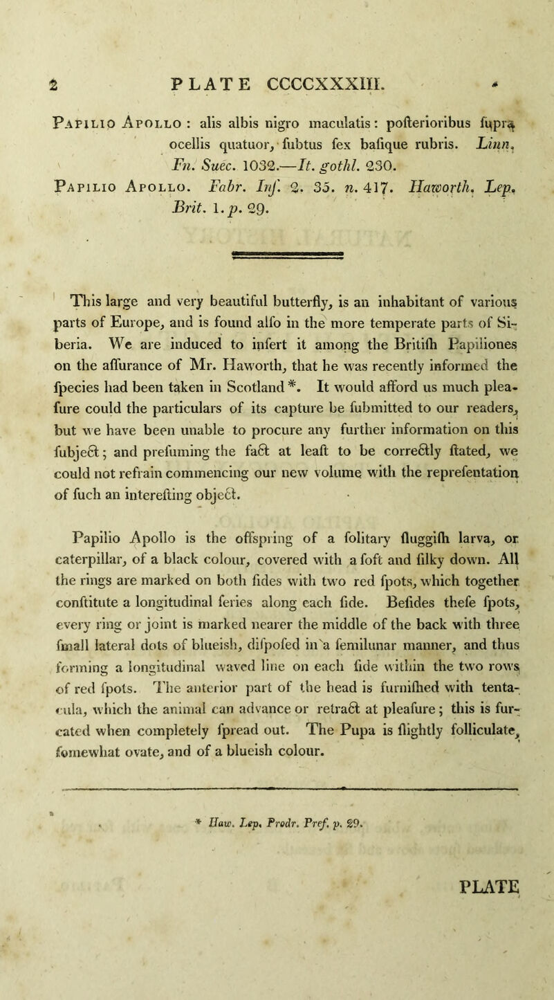Papilio Apollo : alis albis nigro maculatis: pofterioribus ffipr^ ocellis quatuor, fubtus fex bafique rubris. Linn. Fn. Suec. 1032.—It. gotlil. 230. Papilio Apollo. Fabr. Inf. 2. 35. n. 417. Haworth. Lep. Brit. 1. p. 29* This large and very beautiful butterfly, is an inhabitant of various parts of Europe, and is found alfo in the more temperate parts of Si¬ beria. We are induced to infert it among the Britifh Papiliones on the affurance of Mr. Haworth, that he was recently informed the fpecies had been taken in Scotland *. It would afford us much plea- fure could the particulars of its capture be fubmitted to our readers, but we have been unable to procure any further information on this fubject; and prefuming the fa6t at leaft to be correctly ftated, we could not refrain commencing our new volume with the reprefentation of fuch an interefting object. Papilio Apollo is the offspring of a folitary fluggilh larva, or caterpillar, of a black colour, covered with a foft and lilky down. All the rings are marked on both Tides with two red fpots, which together conftitute a longitudinal feries along each fide. Befides thefe fpots, every ring or joint is marked nearer the middle of the back with three fin all lateral dots of blueish, difpofed in'a femilunar manner, and thus forming a longitudinal waved line on each fide within the two rows of red fpots. The anterior part of the head is furnilhed with tenta- eula, which the animal can advance or retract at pleafure; this is fur¬ cated when completely fpread out. The Pupa is flightly folliculate, fymewhat ovate, and of a blueish colour. * 1Jaw. Lep, Predr. Pref. p. 29.
