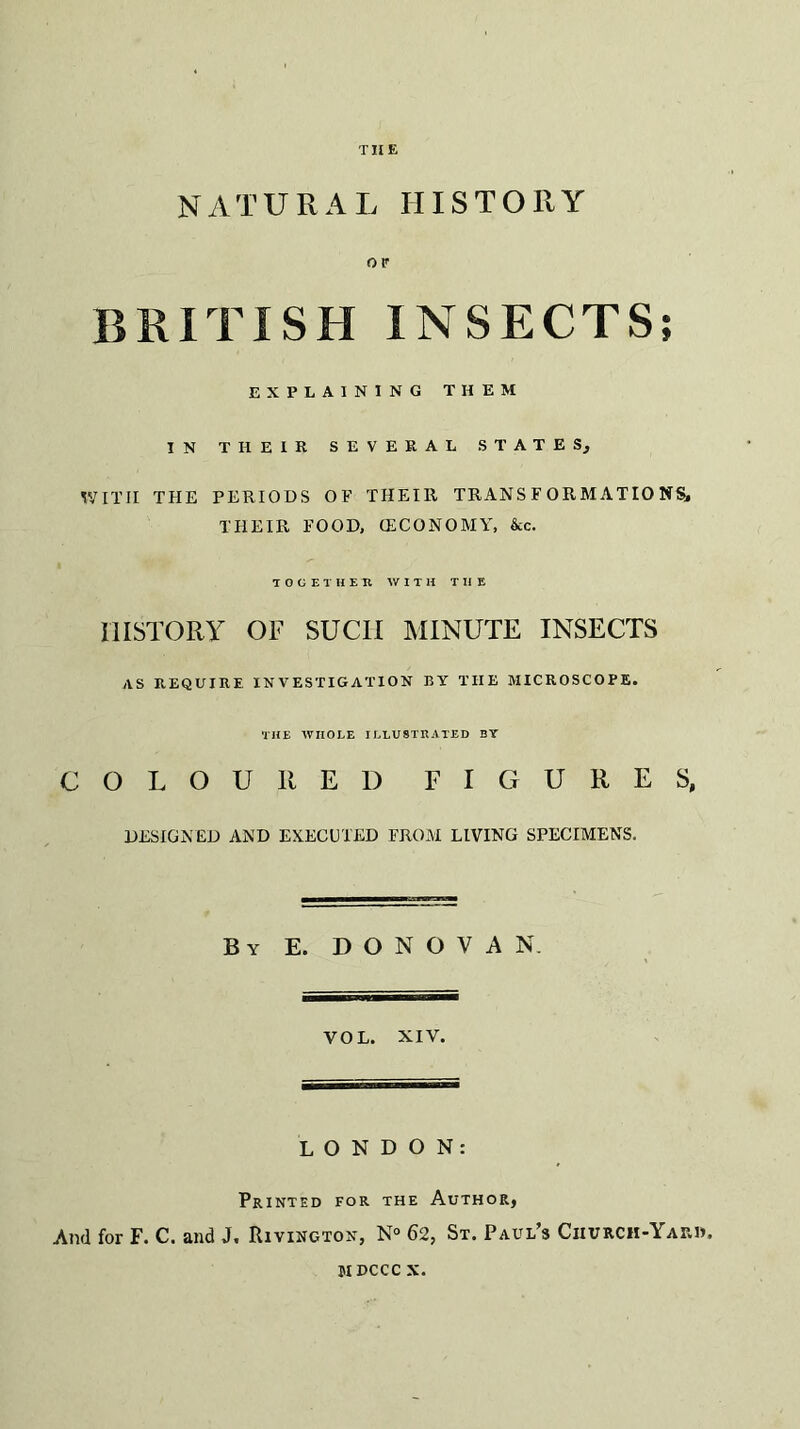 NATURAL HISTORY OF BRITISH INSECTS; EXPLAINING THEM IN THEIR SEVERAL STATES, WITH THE PERIODS OF THEIR TRANSFORMATIONS, THEIR FOOD, (ECONOMY, &c. TOGETHER WITH TIIE HISTORY OF SUCII MINUTE INSECTS AS REQUIRE INVESTIGATION BY THE MICROSCOPE. THE WHOLE ILLUSTRATED BY COLOURED FIGURES, DESIGNED AND EXECUTED FROM LIVING SPECIMENS. By E. DONOVAN. VOL. XIV. LONDON: Printed for the Author, And for F. C. and J, Rivington, N° 62, St. Paul’s Ciiurcii-Yaiuj, mdccc X.