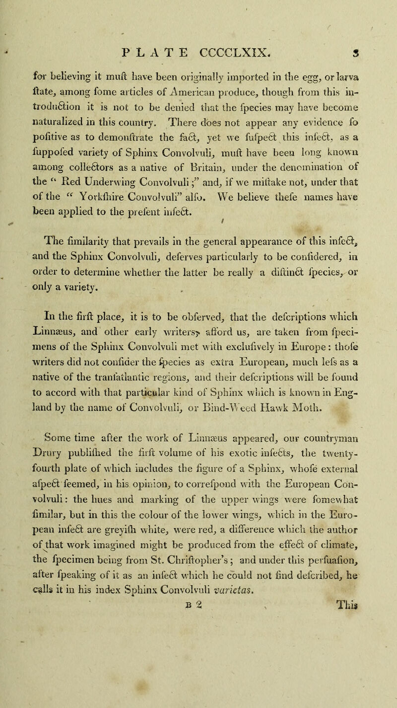 for believing it muft have been originally imported in the egg, or larva ftate, among fome articles of American produce, though from this in¬ troduction it is not to be denied that the fpecies may have become naturalized in this country. There does not appear any evidence fo politive as to demonftrate the fact, yet we fufpett this infect, as a fuppofed variety of Sphinx Convolvuli, muft have been long known among colleftors as a native of Britain, under the denomination of the f‘ Red Underwing Convolvuliand, if we miftake not, under that of the “ Yorkfhire Convolvuli” alfo. We believe thefe names have been applied to the prefent infefit. The fimilarity that prevails in the general appearance of this infe6t, and the Sphinx Convolvuli, deferves particularly to be conlidered, in order to determine whether the latter be really a diftinct fpecies, or only a variety. In the firft place, it is to be obferved, that the defcriptions which Linnaeus, and other early writers? afford us, are taken from fpeci- mens of the Sphinx Convolvuli met with excluftvely in Europe: thole writers did not conftder the fpecies as extra European, much lefs as a native of the tranfatlantic regions, and their defcriptions will be found to accord with that particular kind of Sphinx which is known in Eng¬ land by the name of Convolvuli, or Bind-Weed Hawk Moth. Some time after the work of Linnaeus appeared, our countryman Drury publiftied the firft volume of his exotic infects, the twenty- fourth plate of which includes the figure of a Sphinx, vvhofe external afpeH feemed, in his opinion, to correfpond with the European Con¬ volvuli : the hues and marking of the upper wings were fomewbat fimilar, but in this the colour of the lower wings, which in the Euro¬ pean infe£t are greyifh white, were red, a difference which the author of that work imagined might be produced from the elfe6l of climate, the fpecimen being from St. Chriftopher’s; and under this perfuafion, after fpeaking of it as an infect which he could not find deferibed, he calls it in his index Sphinx Convolvuli varietas. B 2 This