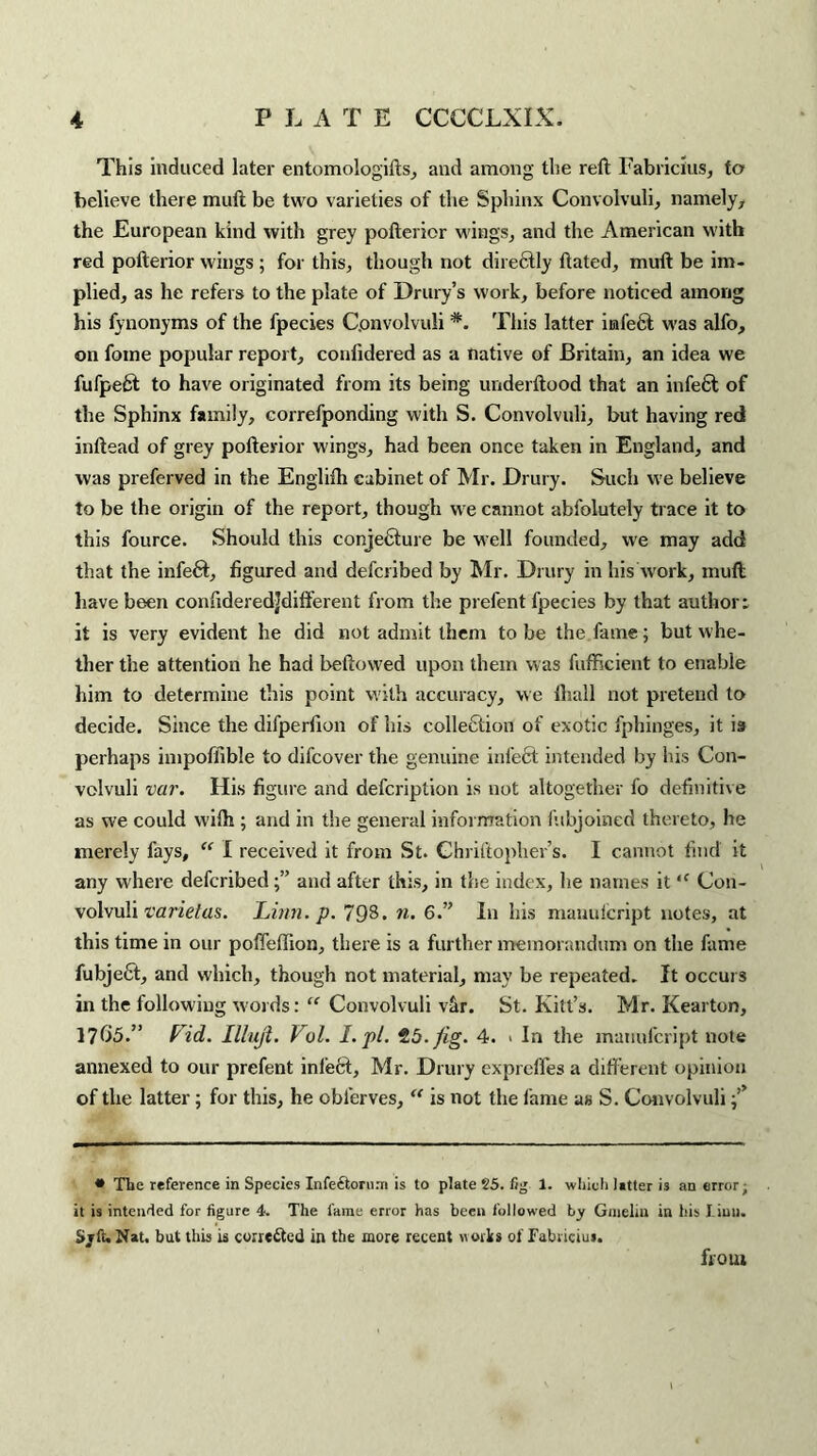 This induced later entomologifts, and among the reft Fabricius, to believe there muft be two varieties of the Sphinx Convolvuli, namely, the European kind with grey pofterior wings, and the American with red pofterior w ings ; for this, though not directly ftated, muft be im¬ plied, as he refers to the plate of Drury’s work, before noticed among his fynonyms of the fpecies Convolvuli #. This latter infefit w’as alfo, on fome popular report, conlidered as a native of Britain, an idea we fufpeft to have originated from its being underftood that an infe6t of the Sphinx family, correfponding with S. Convolvuli, but having red inftead of grey pofterior wings, had been once taken in England, and was preferved in the Englifh cabinet of Mr. Drury. Such we believe to be the origin of the report, though we cannot abfolutely trace it to this fource. Should this conjecture be well founded, we may add that the infefit, figured and defcribed by Mr. Drury in his'work, muft have been confideredjdifferent from the prefent fpecies by that author: it is very evident he did not admit them to be the fame; but whe¬ ther the attention he had beftowed upon them was fufficient to enable him to determine this point with accuracy, vve lliall not pretend to decide. Since the difperfion of his eolletftion of exotic fphinges, it is perhaps impoffible to difcover the genuine infect intended by his Con¬ volvuli var. His figure and defcription is not altogether fo definitive as we could with ; and in the general information fubjoined thereto, he merely fays, “ I received it from St. Chriftopher’s. I cannot find it any where defcribedand after this, in the index, he names it “ Con¬ volvuli varietas. Linn. p. 798. n. 6.” In his manulcript notes, at this time in our poffeftion, there is a further memorandum on the fame fubjefit, and which, though not material, may be repeated. It occurs in the following words: “ Convolvuli v&r. St. Kill’s. Mr. Kearton, 17()5.” Fid. Illuji. Vol. I. pi. 25. fig. 4. > In the manulcript note annexed to our prefent infect, Mr. Drury exprelfes a different opinion of the latter; for this, he obferves, “ is not the fame as S. Convolvuli • The reference in Species Infe&ornni is to plate 25. fig 1. which litter is an error; it is intended for figure 4. The fame error has been followed by Gmelin in his Linn. Sjft. Nat. but this is corrected in the more recent woiks of Fabriciui.