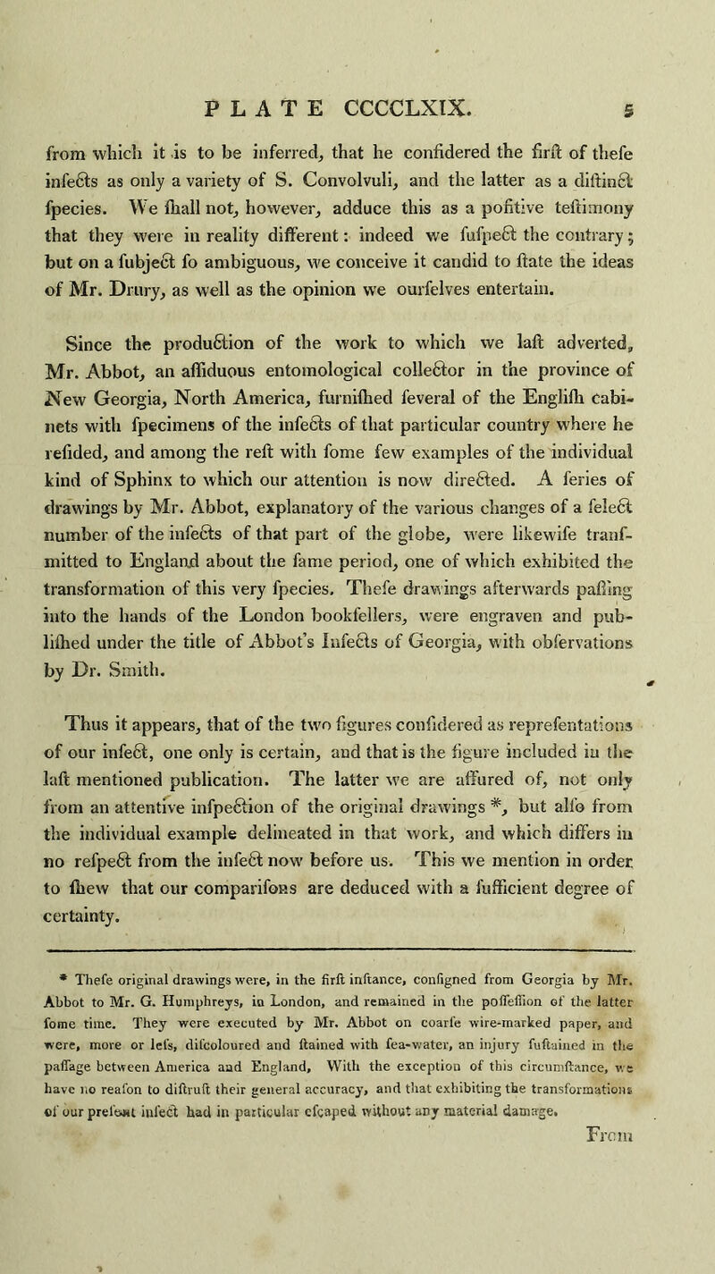 from which it is to be inferred, that he confidered the firft of thefe infefils as only a variety of S. Convolvuli, and the latter as a diftincl fpecies. We fhall not, however, adduce this as a pohtive teftimony that they were in reality different: indeed we fufpect the contrary• but on a fubjecf fo ambiguous, we conceive it candid to ftate the ideas of Mr. Drury, as well as the opinion we ourfelves entertain. Since the production of the work to which we laft adverted, Mr. Abbot, an affiduous entomological collector in the province of New Georgia, North America, furnifhed feveral of the Englilh Cabi¬ nets with fpecimens of the infetts of that particular country w'here he relided, and among the reft with fome few examples of the individual kind of Sphinx to which our attention is now directed. A feries of drawings by Mr. Abbot, explanatory of the various changes of a felcct number of the infeCts of that part of the globe, were likewife tranf- mitted to England about the fame period, one of which exhibited the transformation of this very fpecies. Thefe drawings afterwards palling into the hands of the London bookfellers, were engraven and pub- lilhed under the title of Abbot’s Infects of Georgia, with observations by Dr. Smith. Thus it appears, that of the two figures confidered as reprefentations of our infeCt, one only is certain, and that is the figure included in the laft mentioned publication. The latter w'e are affured of, not only from an attentive infpeftion of the original drawings *, but alfe from the individual example delineated in that work, and which differs in no refpeft from the infeft now before us. This we mention in order to (hew that our comparifons are deduced with a fufficient degree of certainty. * Thefe original drawings were, in the firft inftance, configned from Georgia by Mr. Abbot to Mr. G. Humphreys, in London, and remained in the potfeffion of the latter fome time. They were executed by Mr. Abbot on coarl’e wire-marked paper, and were, more or lei's, difcoloured and ftained with fea-water, an injury fuftained in the palfage between America and England, With the exception of this circumftance, we have no reafon to diftruft their general accuracy, and that exhibiting the transformations of our prefect infedt bad in particular cfcaped without any material damage, From