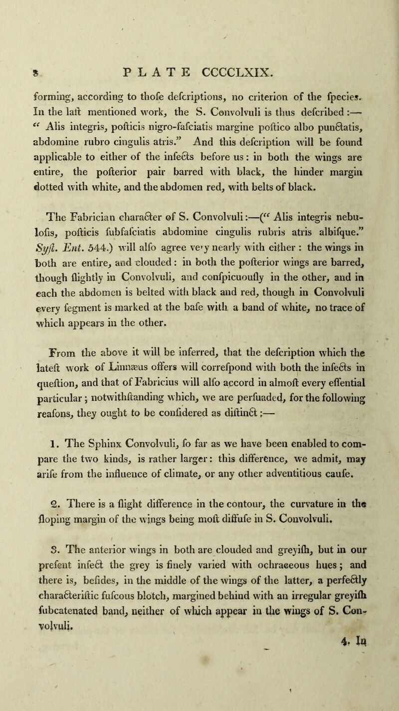 forming, according to thofe descriptions, no criterion of the Species. In the laft mentioned work, the S. Convolvuli is thus defcribed :— “ Alis integris, pofticis nigro-fafciatis margine poftico albo pun&atis, abdomine rubro cingulis atris.” And this defcription will be found applicable to either of the infects before us: in both the wings are entire, the pofterior pair barred with black, the hinder margin dotted with white, and the abdomen red, with belts of black. The Fabrician character of S. Convolvuli:—(ff Alis integris nebu- lofis, pofticis fubfafciatis abdomine cingulis rubris atris albifque.” Syft. Ent. 544.) will alfo agree ve>y nearly with either : the wings in both are entire, and clouded: in both the pofterior wings are barred, though flightly in Convolvuli, and confpicuoufly in the other, and in each the abdomen is belted with black and red, though in Convolvuli every Segment is marked at the bafe with a band of white, no trace of which appears in the other. From the above it will be inferred, that the defcription which the lateft work of Linnaeus offers will correfpond with both the infects in queftion, and that of Fabricius will alfo accord in almoft every effential particular; notwithstanding w hich, we are perfuaded, for the following reafons, they ought to be conlxdered as diftin6t;— 1. The Sphinx Convolvuli, fo far as we have been enabled to com¬ pare the two kinds, is rather larger: this difference, we admit, may arife from the influence of climate, or any other adventitious caufe. 2. There is a flight difference in the contour, the curvature in the Hoping margin of the wings being moil diffufe in S. Convolvuli. S. The anterior wings in both are clouded and greyifh, but in our prefeut in left the grey is finely varied with ochraeeous hues; and there is, befides, in the middle of the wings of the latter, a perfectly characteriftic fufcous blotch, margined behind with an irregular greyifh fubcatenated band, neither of which appear in the wings of S. Con¬ volvuli. 4. Iq