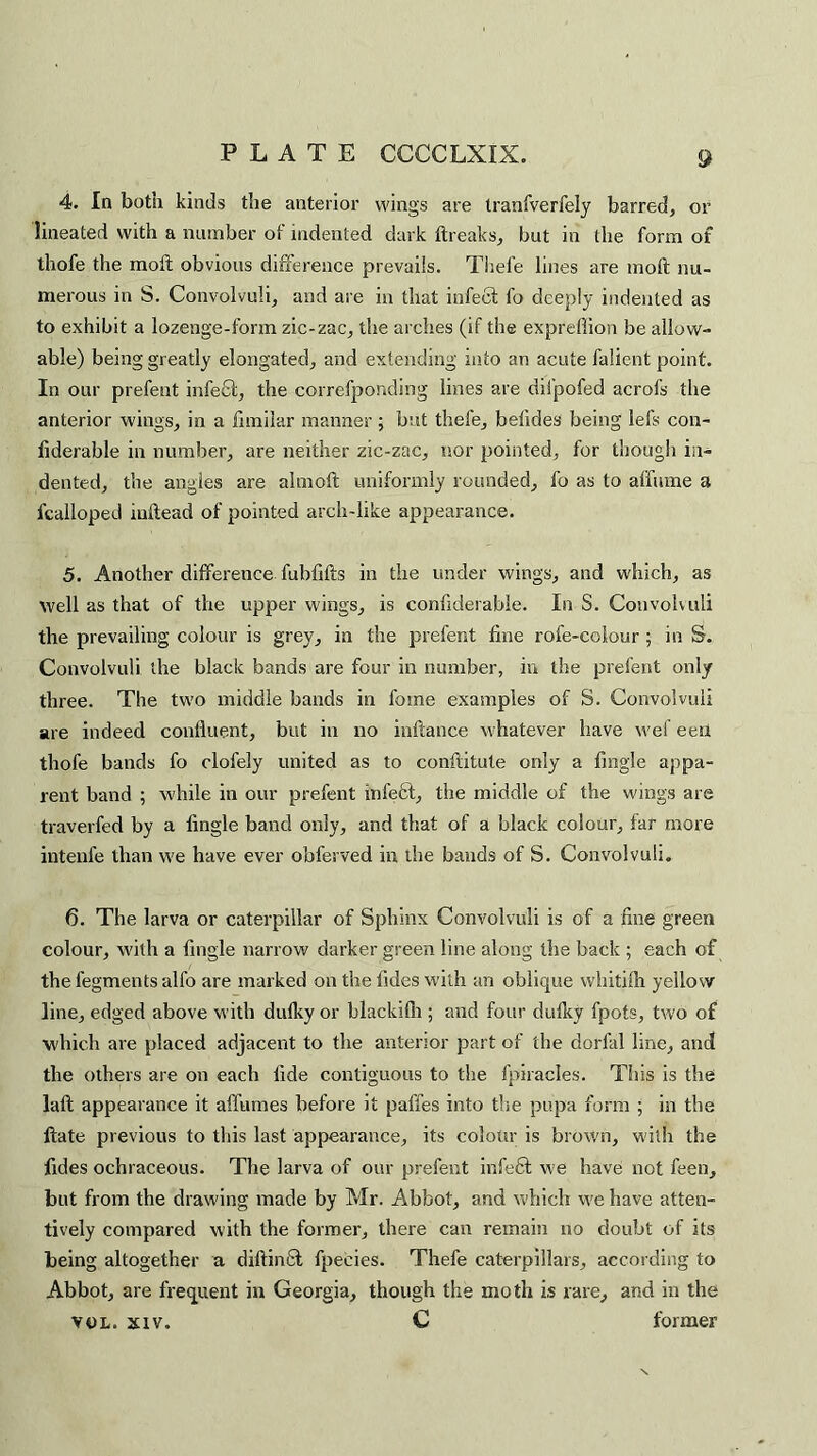 4. In both kinds the anterior wings are tranfverfely barred, or lineated with a number of indented dark breaks, but in the form of thofe the moil obvious difference prevails. Thefe lines are moil nu¬ merous in S. Convolvuli, and are in that infect fo deeply indented as to exhibit a lozenge-form zic-zac, the arches (if the exprefiion be allow¬ able) being greatly elongated, and extending into an acute falient point. In our prefent infefit, the correfponding lines are difpofed acrofs the anterior wings, in a fimilar manner ; but thefe, belides being lefs con- fiderable in number, are neither zic-zac, nor pointed, for though in¬ dented, the angles are almoft uniformly rounded, fo as to affume a fcalloped initead of pointed arch-like appearance. 5. Another difference fubfifts in the under wings, and which, as well as that of the upper wings, is confiderable. In S. Convolvuli the prevailing colour is grey, in the prefent fine rofe-colour ; in S. Convolvuli the black bands are four in number, in the prefent only three. The two middle bands in fome examples of S. Convolvuli are indeed confluent, but in no inftance whatever have wef eeil thofe bands fo clofely united as to conftitute only a fmgle appa¬ rent band ; while in our prefent infedl, the middle of the wings are traverfed by a Angle band only, and that of a black colour, far more intenfe than we have ever obferved in the bands of S. Convolvuli. 6. The larva or caterpillar of Sphinx Convolvuli is of a fine green colour, with a Angle narrow darker green line along the back ; each of the fegments alfo are marked on the tides with an oblique whitiih yellow line, edged above with dufky or blackilh ; and four dulky fpots, two of which are placed adjacent to the anterior part of the dorfal line, and the others are on each fide contiguous to the {piracies. This is the lalt appearance it affumes before it paffes into the pupa form ; in the ftate previous to this last appearance, its colour is brown, with the fides ochraceous. The larva of our prefent infeft we have not feen, but from the drawing made by Mr. Abbot, and which we have atten¬ tively compared with the former, there can remain no doubt of its being altogether a diftinfil fpecies. Thefe caterpillars, according to Abbot, are frequent in Georgia, though the moth is rare, and in the vol. xiv. C former