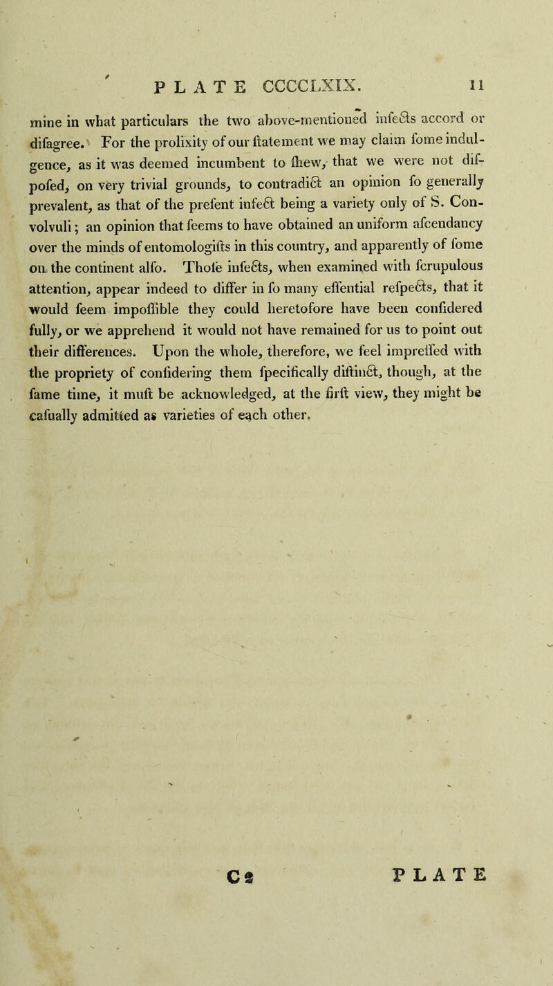 mine in what particulars the two above-mentioned infefits accord or difagree. For the prolixity of our ftatement we may claim fome indul¬ gence, as it was deemed incumbent to fhew, that we were not dif- pofed, on very trivial grounds, to contradidt an opinion fo generally prevalent, as that of the prefent infedt being a variety only of S. Con¬ volvuli ; an opinion that feems to have obtained an uniform afcendancy over the minds of entomologifts in this country, and apparently of fome on the continent alfo. Thole infects, when examined with fcrupulous attention, appear indeed to differ in fo many efl’ential refpects, that it would feem impoflible they could heretofore have been conlidered fully, or we apprehend it would not have remained for us to point out their differences. Upon the whole, therefore, we feel imprelfed with the propriety of confidering them fpecifically diftinct, though, at the fame time, it mull: be acknowledged, at the firft view, they might be cafually admitted as varieties of each other. CS PLATE