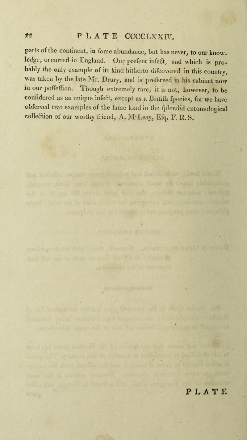 PLATE CCCCLXXIV. J?5 parts of the continent, in fome abundance, but has never, to our know¬ ledge, occurred in England. Our prefent infeCt, and which is pro¬ bably the only example of its kind hitherto difcovered in this country, was taken by the late Mr. Drury, and is preferved in his cabinet now in our poffeffion. Though extremely rare, it is not, however, to be confidered as an unique infect, except as a Britilh fpecies, for we have obferved two examples of the fame kind in the fplendid entomological collection of our worthy friend, A. M’Leay, Efq, E. R.S. i