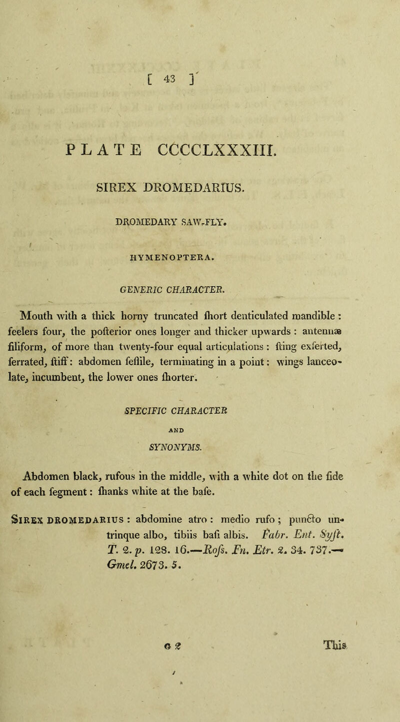 PLATE CCCCLXXXIII. SIREX DROMEDARIUS, DROMEDARY SAW-FLY. I ' •; j HYMENOPTEKA. GENERIC CHARACTER. Mouth with a thick horny truncated fhort denticulated mandible : feelers four, the pofterior ones longer and thicker upwards : antennas filiform, of more than twenty-four equal articulations : fting exfehed, ferrated, ftiff: abdomen feliile, terminating in a point: wings lanceo¬ late, incumbent, the lower ones thorter. SPECIFIC CHARACTER AND SYNONYMS. Abdomen black, rufous in the middle, with a white dot on the fide of each fegment: lhanks white at the bafe. SlREX DROMEDARIUS : abdomine atro : medio rufo; punfto un- trinque albo, tibiis bafi albis. Fabr. Ent. SyJ't. T. 2. p. 128. 16.—Rofs. Fn. Etr. 2. 34. 737.— Gmcl. 2673. 5. This G 2