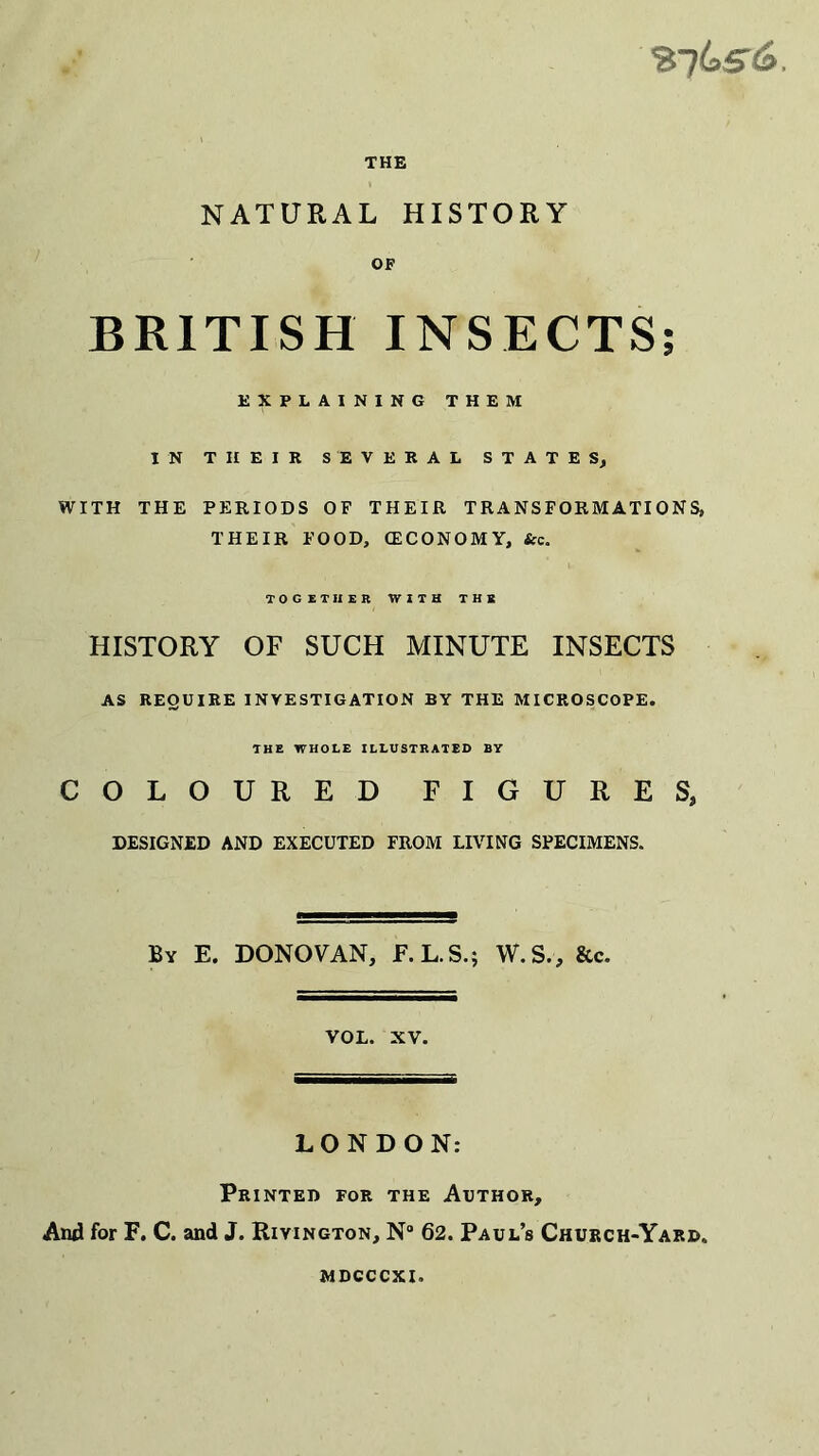 %%s6. THE NATURAL HISTORY OF BRITISH INSECTS; EXPLAINING THEM IN THEIR SEVERAL STATES, WITH THE PERIODS OF THEIR TRANSFORMATIONS, THEIR FOOD, (ECONOMY, Sec. TOGETHER WITH THE HISTORY OF SUCH MINUTE INSECTS AS REQUIRE INVESTIGATION BY THE MICROSCOPE. THE WHOLE ILLUSTRATED BY COLOURED FIGURES, DESIGNED AND EXECUTED FROM LIVING SPECIMENS. By E. DONOVAN, F.L.S.; W.S., &c. VOL. XV. LONDON: Printed for the Author, And for F. C. and J. Rivington, N“ 62. Paul’s Church-Yard, mdcccxi.