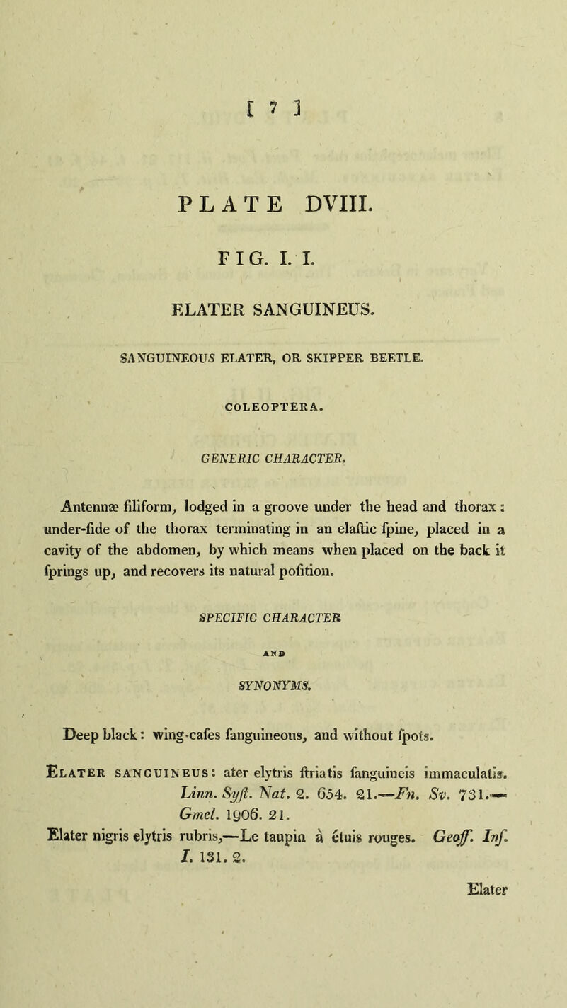 PLATE DVIIL FIG. I. I. F.LATER SANGUINEUS. SANGUINEOUS ELATER, OR SKIPPER BEETLE. COLEOPTERA. GENERIC CHARACTER. Antennae filiform, lodged in a groove under the head and thorax ; under-fide of the thorax terminating in an elaftic fpine, placed in a cavity of the abdomen, by which means when placed on the back it fprings up, and recovers its natural polition. SPECIFIC CHARACTER AND SYNONYMS. Deep black: wing-cafes fanguineous, and without fpots. Elater sanguineus: ater elytris ftriatis fanguineis iinmaculatis. Linn. Syft. Nat. 2. 654. 21.—Fn. Sv. 731.— Gmel. 1906. 21. Elater nigris elytris rubris,—Le taupia a etuis rouges. Geoff. Inf. I. 131. 2. Elater