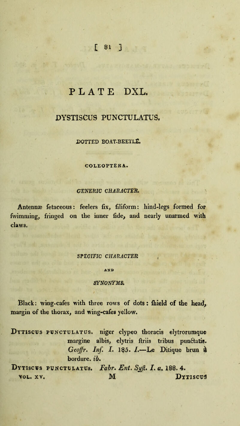 [ 81 3 PLATE DXL. DYSTISCUS PUNCTULATUS. DOTTED BOAT-BEETLE. COLEOPTERA. GENERIC CHARACTER. Antennas fetaceous: feelers fix, filiform: hind-legs formed for fwimming, fringed on the inner fide, and nearly unarmed with claws. SPECIFIC CHARACTER , AND SYNONYMS Black: wing-cafes with three rows of dots: Ihield of the head, margin of the thorax, and wing-cafes yellow. Dytiscus punctulatus. niger clypeo thoracis elytrorumque margine albis, elytris ftriis tribus punftatis. Geoffr. Inf. I. 1$5. I.—Le Ditique brun £ bordure. ib. Dytiscus PUNCTULATUS. Fabr. Ent. Sj/Ji. I. a. 188. 4. vol. xv. M Dytiscus