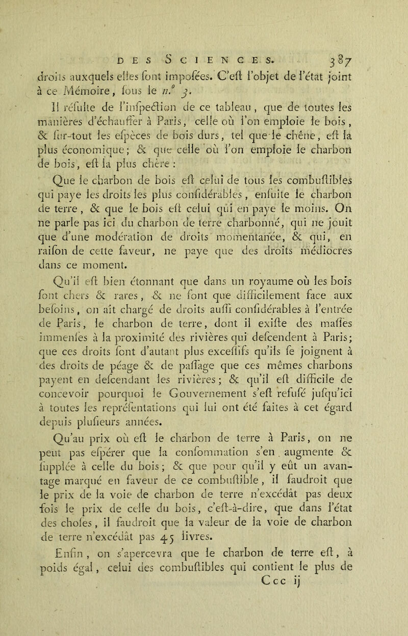 droits auxquels elles font impofées. C’eft l’objet de l’état joint à ce Mémoire, fous le n.° j. 1! réfulte de l’infpeélion de ce tableau , que de toutes les manières d’échauffer à Paris, celte où l’on emploie le bois, & fur-tout les efpèces de bois durs, tel que le chêne, efl la plus économique; & que celle où l’on emploie le charbon de bois, efl la plus chère: Que le charbon de bois efl celui de tous les combuflibfes qui paye les droits les plus confidérables, enluite le charbon de terre , & que ie bois efl celui qui en paye le moins. O11 ne parle pas ici du charbon de terre charbonné, qui 11e jouit que d’une modération de droits momentanée, & qui, en raifon de cette faveur, ne paye que des droits médiocres dans ce moment. Qu’il effc bien étonnant que dans un royaume où les bois font chers & rares , & ne font que difficilement face aux befoins, on ait chargé de droits auffi confidérables à l’entrée de Paris, le charbon de terre, dont il exifle des maffes immenles à la proximité des rivières qui defcenclent à Paris; que ces droits font d’autant plus exceflifs qu’ils fe joignent à des droits de péage & de partage que ces mêmes charbons payent en defcendant les rivières ; & qu’il efl difficile de concevoir pourquoi ie Gouvernement s’ert refufé jufqu’ici à toutes les repréfen'tations qui lui ont été faites à cet égard depuis plufieurs années. Qu’au prix où efl le charbon de terre à Paris, on ne peut pas efpérer que la confommation s’en. augmente & lhpplée à celle du bois ; & que pour qu’il y eût un avan- tage marqué en faveur de ce combuflible , il faudroit que le prix de la voie de charbon de terre n’excédât pas deux fois le prix de celle du bois, c’eft-à-dire, que dans l’état des choies, il faudroit que la valeur de la voie de charbon de terre n’excédât pas 45 livres. Enfin , on s’apercevra que ie charbon de terre efl, à poids égal, celui des combuflibles qui contient le plus de C c c ij