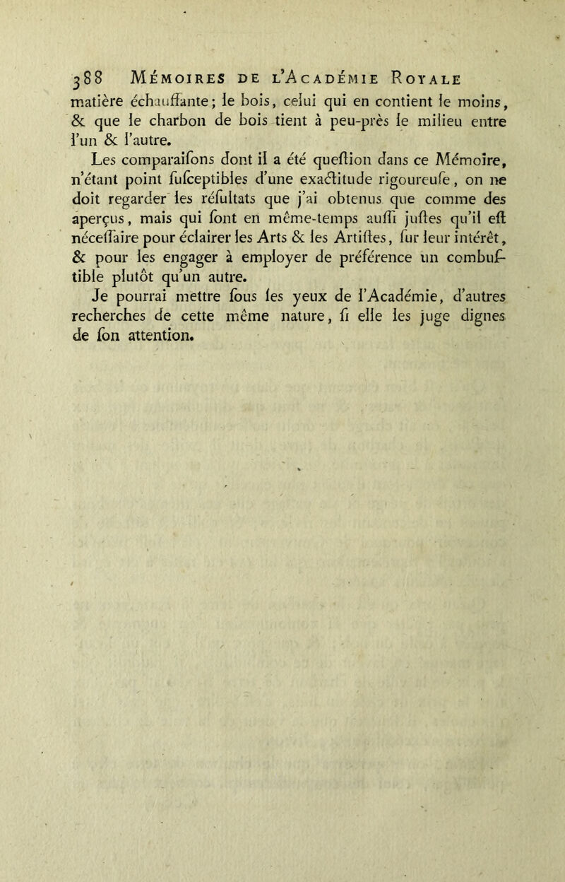 matière échauffante; fe bois, celui qui en contient le moins, & que ie charbon de bois tient à peu-près le milieu entre lun & l’autre. Les comparaifons dont il a été queffion dans ce Mémoire, n’étant point fufceptibles d’une exaéfitude rigoureufe, on ne doit regarder les réfultats que j’ai obtenus que comme des aperçus, mais qui font en même-temps suffi juffes qu’il efl nécefTaire pour éclairer les Arts & les Artiffes, fur leur intérêt, & pour les engager à employer de préférence un combuf- tible plutôt qu’un autre. Je pourrai mettre fous les yeux de l’Académie, d’autres recherches de cette même nature, fi elle les juge dignes de fon attention.